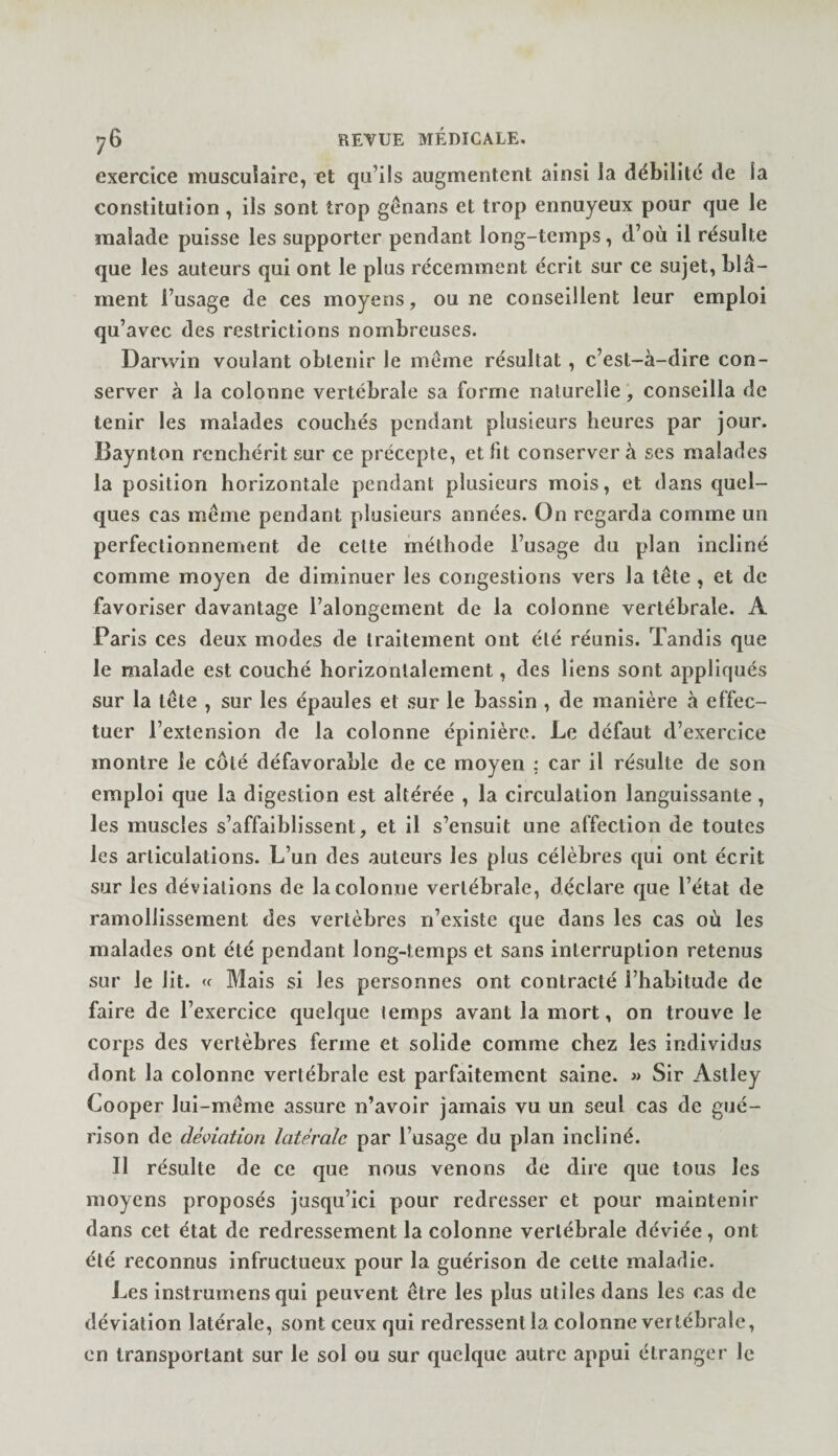 exercice musculaire, et qu’ils augmentent ainsi la débilite de la constitution , ils sont trop génans et trop ennuyeux pour que le malade puisse les supporter pendant long-temps, d’où il résulte que les auteurs qui ont le plus récemment écrit sur ce sujet, blâ¬ ment l’usage de ces moyens, ou ne conseillent leur emploi qu’avec des restrictions nombreuses. Darwin voulant obtenir le même résultat, c’est-à-dire con¬ server à la colonne vertébrale sa forme naturelle, conseilla de tenir les malades couchés pendant plusieurs heures par jour. Baynlon renchérit sur ce précepte, et fit conservera ses malades la position horizontale pendant plusieurs mois, et dans quel¬ ques cas même pendant plusieurs années. On regarda comme un perfectionnement de cette méthode l’usage du plan incliné comme moyen de diminuer les congestions vers la tête , et de favoriser davantage l’alongement de la colonne vertébrale. A Paris ces deux modes de traitement ont été réunis. Tandis que le malade est couché horizontalement, des liens sont appliqués sur la tête , sur les épaules et sur le bassin , de manière à effec¬ tuer l’extension de la colonne épinière. Le défaut d’exercice montre le côté défavorable de ce moyen ; car il résulte de son emploi que la digestion est altérée , la circulation languissante, les muscles s’affaiblissent, et il s’ensuit une affection de toutes les articulations. L’un des auteurs les plus célèbres qui ont écrit sur les déviations de la colonne vertébrale, déclare que l’état de ramollissement des vertèbres n’existe que dans les cas où les malades ont été pendant long-temps et sans interruption retenus sur le lit. Mais si les personnes ont contracté l’habitude de faire de l’exercice quelque temps avant la mort, on trouve le corps des vertèbres ferme et solide comme chez les individus dont la colonne vertébrale est parfaitement saine. » Sir Astley Cooper lui-même assure n’avoir jamais vu un seul cas de gué¬ rison de déviation latérale par l’usage du plan incliné. Il résulte de ce que nous venons de dire que tous les moyens proposés jusqu’ici pour redresser et pour maintenir dans cet état de redressement la colonne vertébrale déviée, ont été reconnus infructueux pour la guérison de cette maladie. Les instrumens qui peuvent être les plus utiles dans les cas de déviation latérale, sont ceux qui redressent la colonne vertébrale, en transportant sur le sol ou sur quelque autre appui étranger le