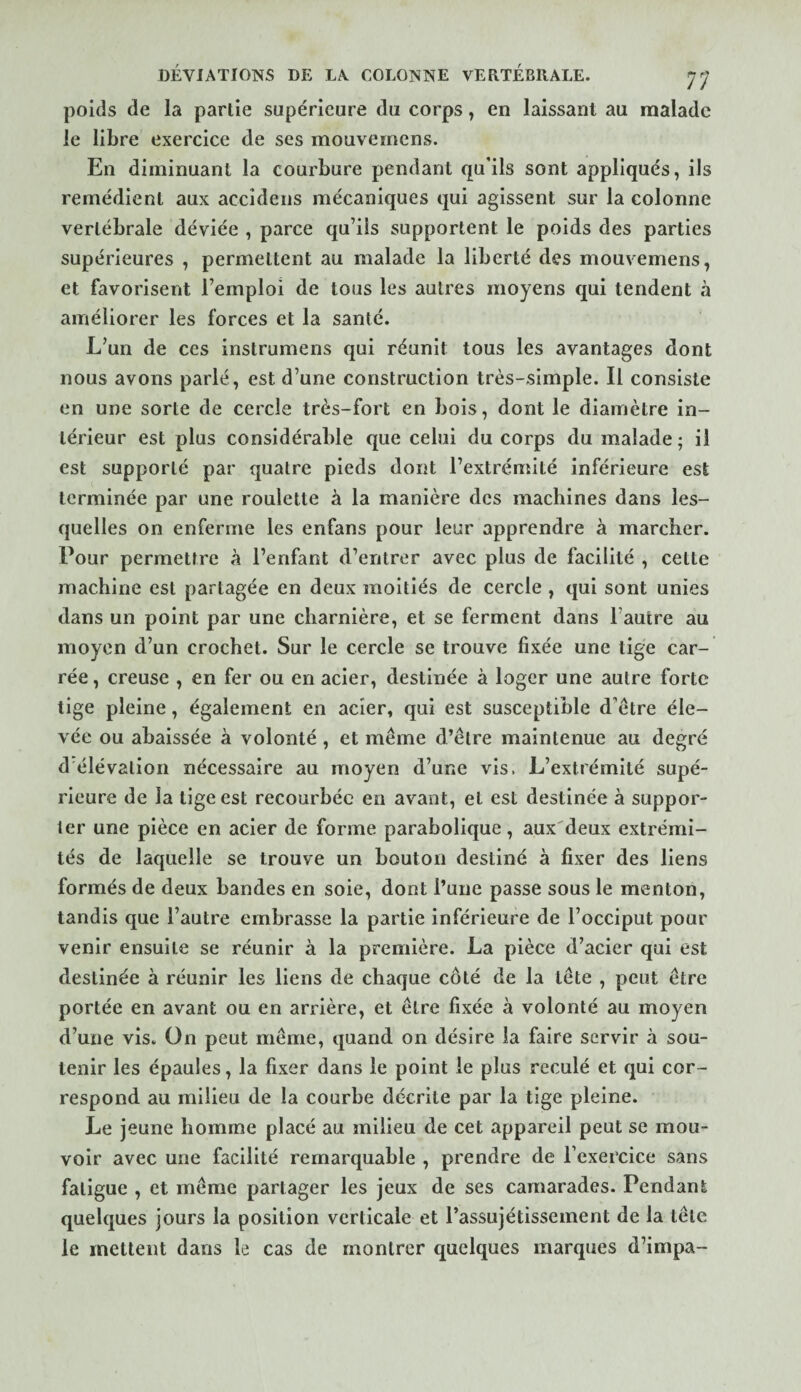 poids de la partie supérieure du corps, en laissant au malade le libre exercice de ses mouvemens. En diminuant la courbure pendant qu’ils sont appliqués, ils remédient aux accidens mécaniques qui agissent sur la colonne vertébrale déviée , parce qu’ils supportent le poids des parties supérieures , permettent au malade la liberté des mouvemens, et favorisent l’emploi de tous les autres moyens qui tendent à améliorer les forces et la santé. L’un de ces instrumens qui réunit tous les avantages dont nous avons parlé, est d’une construction très-simple. Il consiste en une sorte de cercle très-fort en bois, dont le diamètre in¬ térieur est plus considérable que celui du corps du malade ; il est supporté par quatre pieds dont l’extrémité inférieure est terminée par une roulette à la manière des machines dans les¬ quelles on enferme les enfans pour leur apprendre à marcher. Pour permettre à l’enfant d’entrer avec plus de facilité , cette machine est partagée en deux moitiés de cercle , qui sont unies dans un point par une charnière, et se ferment dans l’autre au moyen d’un crochet. Sur le cercle se trouve fixée une tige car¬ rée , creuse , en fer ou en acier, destinée à loger une autre forte tige pleine, également en acier, qui est susceptible d’ètre éle¬ vée ou abaissée à volonté, et même d’être maintenue au degré d élévation nécessaire au moyen d’une vis. L’extrémité supé¬ rieure de la tige est recourbée en avant, et est destinée à suppor¬ ter une pièce en acier de forme parabolique, aux'deux extrémi¬ tés de laquelle se trouve un bouton destiné à fixer des liens formés de deux bandes en soie, dont l’une passe sous le menton, tandis que l’autre embrasse la partie inférieure de l’occiput pour venir ensuite se réunir à la première. La pièce d’acier qui est destinée à réunir les liens de chaque côté de la tête , peut être portée en avant ou en arrière, et être fixée à volonté au moyen d’une vis. On peut même, quand on désire la faire servir à sou¬ tenir les épaules, la fixer dans le point le plus reculé et qui cor¬ respond au milieu de la courbe décrite par la tige pleine. Le jeune homme placé au milieu de cet appareil peut se mou¬ voir avec une facilité remarquable , prendre de l’exercice sans fatigue , et même partager les jeux de ses camarades. Pendant quelques jours la position verticale et l’assujétissement de la tête le mettent dans le cas de montrer quelques marques d’impa-