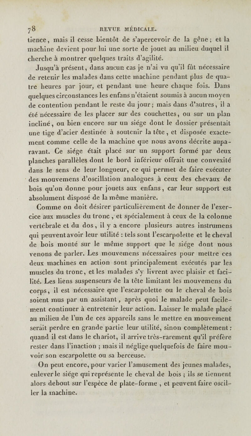 tience, mais il cesse bientôt de s’apercevoir de la gône ; et la machine devient pour lui une sorte de jouet au milieu duquel il cherche à montrer quelques traits d’agilité. Jusqu’à présent, dans aucun cas je n’ai vu qu'il fût nécessaire de retenir les malades dans cette machine pendant plus de qua¬ tre heures par jour, et pendant une heure chaque fois. Dans quelques circonstances les enfans n’étaient soumis à aucun moyen de contention pendant le reste du jour; mais dans d’autres, il a été nécessaire de les placer sur des couchettes, ou sur un plan incliné, ou bien encore sur un siège dont le dossier présentait une tige d’acier destinée à soutenir la tête, et disposée exacte¬ ment comme celle de la machine que nous avons décrite aupa¬ ravant. Ce siège était placé sur un support formé par deux planches parallèles dont le bord inférieur offrait une convexité dans le sens de leur longueur, ce qui permet de faire exécuter des mouvemens d’oscillation analogues à ceux des chevaux de bois qu’on donne pour jouets aux enfans, car leur support est absolument disposé de la même manière. Comme on doit désirer particulièrement de donner de l’exer¬ cice aux muscles du tronc , et spécialement à ceux de la colonne vertébrale et du dos, il y a encore plusieurs autres instrumens qui peuvent avoir leur utilité : tels sont l’escarpolette et le cheval de bois monté sur le même support que le siège dont nous venons de parler. Les mouvemens nécessaires pour mettre ces deux machines en action sont principalement exécutés par les muscles du tronc, et les malades s’y livrent avec plaisir et faci¬ lité. Les liens suspenseurs de la tête limitant les mouvemens du corps, il est nécessaire que l’escarpolette ou le cheval de bois soient mus par un assistant, après quoi le malade peut facile¬ ment continuer à entretenir leur action. Laisser le nnalade placé au nriilieu de l’un de ces appareils sans le mettre en mouvement serait perdre en grande partie leur utilité, sinon complètement : quand il est dans le chariot, il arrive très-rarement qu’il préfère rester dans l’inaction ; mais il néglige quelquefois de faire mou¬ voir son escarpolette ou sa berceuse. On peut encore, pour varier l’amusement des jeunes malades, enlever le siège qui représente le cheval de bois ; ils se tiennent alors debout sur l’espèce de plate-forme , et peuvent faire oscil¬ ler la machine.
