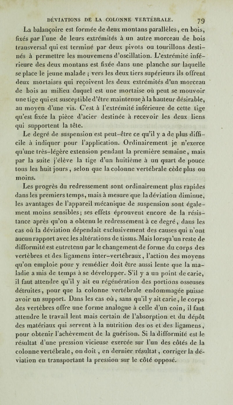 La balançoire est formée de deux monlans parallèles, en bois, fixés par l’une de leurs extrémités à un autre morceau de bois transversal qui est terminé par deux pivots ou tourillons desti¬ nés à permettre les mouvemens d’oscillation. L’extrémité infé¬ rieure des deux montans est fixée dans une planche sur laquelle se place le jeune malade ; vers les deux tiers supérieurs ils offrent deux mortaises qui reçoivent les deux extrémités d’un morceau de bois au milieu duquel est une mortaise où peut se mouvoir une lige qui est susceptible d’être maintenue à la hauteur désirable, au moyen d’une vis. C’est à l’extrémité inférieure de cette tige qu’est fixée la pièce d’acier destinée à recevoir les deux liens qui supportent la tête. Le degré de suspension est peut-être ce qu’il y a de plus diffi¬ cile à indiquer pour l’application. Ordinairement je n’exerce qu’une très-légère extension pendant la première semaine, mais par la suite j’élève la tige d’un huitième à un quart de pouce tous les huit jours, selon que la colonne vertébrale cède plus ou moins. Les progrès du redressement sont ordinairement plus rapides dans les premiers temps, mais à mesure que la déviation diminue, les avantages de l’appareil mécanique de suspension sont égale¬ ment moins sensibles; ses effets éprouvent encore de la résis¬ tance après qu’on a obtenu le redressement à ce degré, dans les cas où la déviation dépendait exclusivement des causes qui n’ont aucun rapport avec les altérations de tissus. Mais lorsqu’un reste de difformité est entretenu par le changement de forme du corps des vertèbres et des ligarnens inter-vertébraux, l’action des moyens qu’on emploie pour y remédier doit être aussi lente que la ma¬ ladie a mis de temps à se développer. S’il y a un point de carie, il faut attendre qu’il y ait eu régénération des portions osseuses détruites, pour que la colonne vertébrale endommagée puisse avoir un support. Dans les cas où, sans qu’il y ait carie, le corps des vertèbres offre une forme analogue à celle d’un coin, il faut attendre le travail lent mais certain de l’absorption et du dépôt des matériaux qui servent à la nutrition des os et des ligarnens, pour obtenir l’achèvement de la guérison. Si la difformité est le résultat d’une pression vicieuse exercée sur l’un des côtés de la colonne vertébrale, on doit, en dernier résultat, corriger la dé¬ viation en transportant la pression sur le côté opposé.