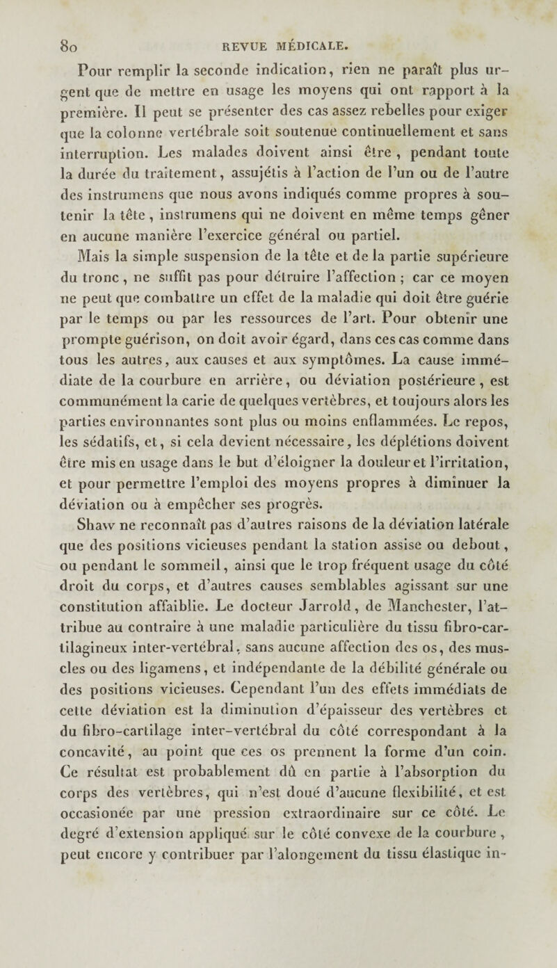 Pour remplir la seconde indication, rien ne paraît plus ur- f^ent que de mettre en usage les moyens qui ont rapport à la première. Il peut se présenter des cas assez rebelles pour exiger que la colonne vertébrale soit soutenue continuellement et sans interruption. Les malades doivent ainsi être , pendant toute la durée du traitement, assujélis à l’action de l’un ou de l’autre des instrumens que nous avons indiqués comme propres à sou¬ tenir la tète , inslrumens qui ne doivent en même temps gêner en aucune manière l’exercice général ou partiel. Mais la simple suspension de la tête et de la partie supérieure du tronc, ne suffit pas pour détruire l’affection ; car ce moyen ne peut que combattre un effet de la maladie qui doit être guérie par le temps ou par les ressources de l’art. Pour obtenir une prompte guérison, on doit avoir égard, dans ces cas comme dans tous les autres, aux causes et aux symptômes. La cause immé¬ diate de la courbure en arrière, ou déviation postérieure , est communément la carie de quelques vertèbres, et toujours alors les parties environnantes sont plus ou moins enflammées. Le repos, les sédatifs, et, si cela devient nécessaire, les déplétions doivent être mis en usage dans le but d’éloigner la douleur et l’irritation, et pour permettre l’emploi des moyens propres à diminuer la déviation ou à empêcher ses progrès. Shavv ne reconnaît pas d’autres raisons de la déviation latérale que des positions vicieuses pendant la station assise ou debout, ou pendant le sommeil, ainsi que le trop fréquent usage du côté droit du corps, et d’autres causes semblables agissant sur une constitution affaiblie. Le docteur Jarroîd, de Manchester, l’at¬ tribue au contraire à une maladie particulière du tissu fibro-car- tilagineux inter-vertébral, sans aucune affection des os, des mus¬ cles ou des ligamens, et indépendante de la débilité générale ou des positions vicieuses. Cependant l’un des effets immédiats de cette déviation est la diminution d’épaisseur des vertèbres et du fibro-cartilage inter-vertébral du côté correspondant à la concavité, au point que ces os prennent la forme d’un coin. Ce résultat est probablement dû, en partie à l’absorption du corps des vertèbres, qui n’est doué d’aucune flexibilité, et est occasionée par une pression extraordinaire sur ce côté. Le degré d’extension appliqué sur le côté convexe de la courbure , peut encore y contribuer par l’alongement du tissu élastique in-