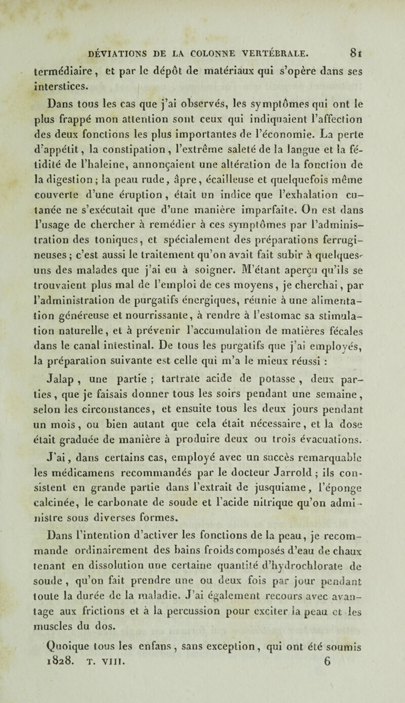 termédiaire, et par le dépôt de matériaux qui s’opère dans ses interstices. Dans tous les cas que j’ai observés, les symptômes qui ont le plus frappé mon attention sont ceux qui indiquaient l’affection des deux fonctions les plus Importantes de l’économie. La perte d’appétit, la constipation, l’extrême saleté de la langue et la fé¬ tidité de l’haleine, annonçaient une altération de la fonction de la digestion; la peau rude, âpre, écailleuse et quelquefois même couverte d’une éruption , était un indice que l’exhalation cu¬ tanée ne s’exécutait que d’une manière imparfaite. On est dans l’usage de chercher à remédier à ces symptômes par l’adminis¬ tration des toniques, et spécialement des préparations ferrugi¬ neuses ; c’est aussi le traitement qu’on avait fait subir à quelques^ uns des malades que j’ai eu à soigner. M’étant aperça qu’ils se trouvaient plus mal de l’emploi de ces moyens, je cherchai, par l’administration de purgatifs énergiques, réunie à une alimenta¬ tion généreuse et nourrissante, à rendre à l’estomac sa stimula¬ tion naturelle, et à prévenir l’accumulation de matières fécales dans le canal intestinal. De tous les purgatifs que j’ai employés, la préparation suivante est celle qui m’a le mieux réussi : Jalap , une partie ; tartratc acide de potasse , deux par¬ ties , que je faisais donner tous les soirs pendant une semaine, selon les circonstances, et ensuite tous les deux jours pendant un mois, ou bien autant que cela était nécessaire, et la dose était graduée de manière à produire deux ou trois évacuations. J’ai, dans certains cas, employé avec un succès remarquable les médicamens recommandés par le docteur Jarrold ; ils con¬ sistent en grande partie dans l’extrait de jusquiame, l’éponge calcinée, le carbonate de soude et l’acide nitrique qu’on admi ¬ nistre sous diverses formes. Dans l’intention d’activer les fonctions de la peau, je recom¬ mande ordinairement des bains froids composés d’eau de chaux tenant en dissolution une certaine quantité d’hydrochlorate de soude , qu’on fait prendre une ou deux fois par jour pendant toute la durée de la maladie. J’ai également recours avec avan¬ tage aux frictions et à la percussion pour exciter ia peau et les nmscles du dos. Quoique tous les enfans, sans exception, qui ont été soumis 1828. T. VJ II. 6
