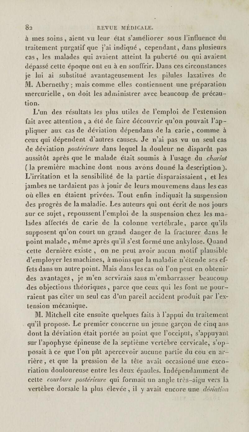 à mes soins, aient vu leur état s’améliorer sous l’influence du traitement purgatif que j’ai indiqué , cependant, dans plusieurs cas, les malades qui avaient atteint la puberté ou qui avaient dépassé cette époque ont eu à en souffrir. Dans ces circonstances je lui ai substitué avantageusement les pilules laxatives de M. Abernethy ; mais comme elles contiennent une préparation mercurielle, on doit les administrer avec beaucoup de précau¬ tion. L’un des résultats les plus utiles de l’emploi de l’extension fait avec attention , a été de faire découvrir qu’on pouvait l’ap- pliqtier aux cas de déviation dépendans de la carie , comme à ceux qui dépendent d’autres causes. Je n’al pas vu un seul cas de déviation postérieure dans lequel la douleur ne disparût pas aussitôt après que le malade était soumis à l’usage du chariot ( la première machine dont nous avons donné la description). L’irritation et la sensibilité de la partie disparaissaient, et les jambes ne lardaient pas à jouir de leurs mouvemens dans les cas où elles en étaient privées. Tout enfin indiquait la suspension des progrès de la maladie. Les auteurs qui ont écrit de nos jours sur ce sujet, repoussent l’emploi de la suspension chez les ma¬ lades affectés de carie de la colonne vertébrale, parce qu’ils supposent qu’on court un grand danger de la fracturer dans le point malade, même après qu’il s’est formé une ankylosé. Quand cette dernière existe , on ne peut avoir aucun niotif plausible d’employer les machines, àmoinsque la maladie n’étende ses ef¬ fets dans un autre point. Mais dans les cas où l’on peut en obtenir des avantages, je m’en servirais sans m’embarrasser beaucoup des objections théoriques, parce que ceux qui les font ne pour¬ raient pas citer un seul cas d’un pareil accident produit par l’ex¬ tension mécanique. M. Mitchell cite ensuite quelques faits à l’appui du traitement qu’il propose. Le premier concerne un jeune garçon de cinq ans dont la déviation était portée au point que l’occiput, s’appuyant sur l’apophyse épineuse de la septième vertèbre cervicale, s’op¬ posait à ce que l’on pût apercevoir aucune partie du cou en ar¬ rière , et que la pression de la tête avait occasioné une exco¬ riation douloureuse entre les deux épaules. Indépendamment de cette courhure postérieure qui formait un angle très-aigu vers la vertèbre dorsale la plus élevée, il y avait encore une déoiaiion