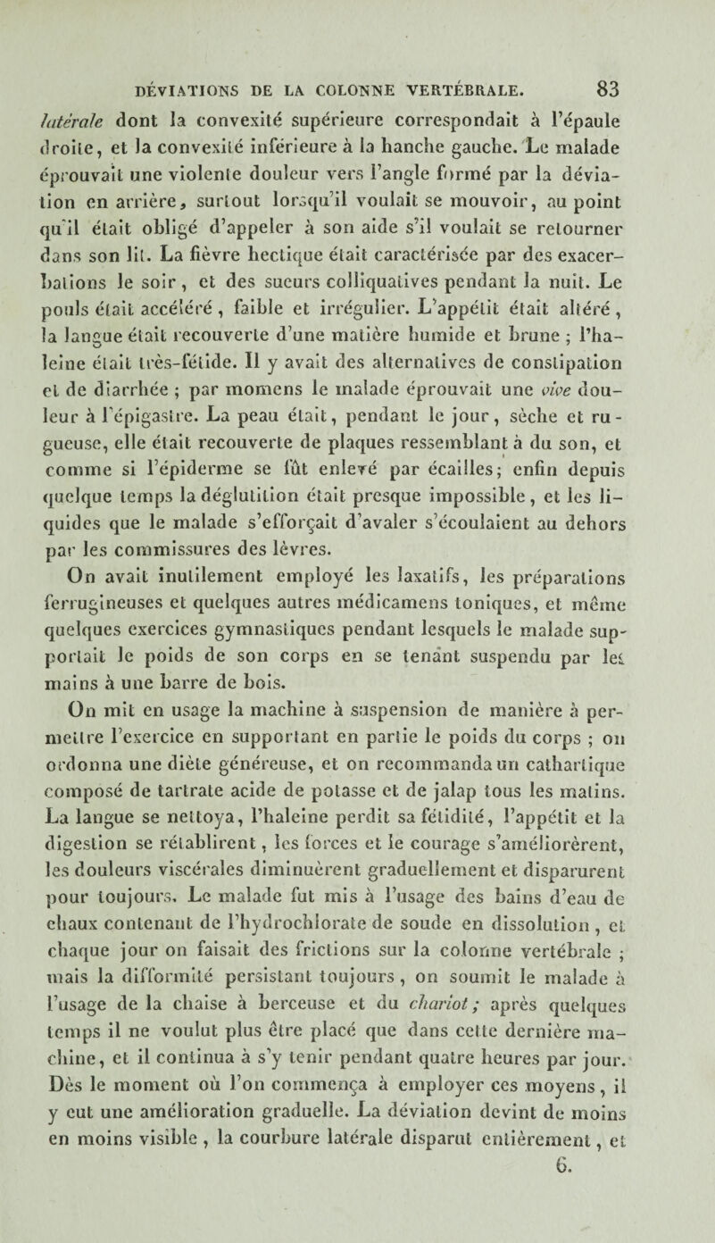 latérale dont la convexité supérieure correspondait à l’épaule droite, et la convexité inférieure à la hanche gauche. Le malade éprouvait une violente douleur vers l’angle formé par la dévia¬ tion en arrière, surtout lorsqu’il voulait se mouvoir, au point qu'il était obligé d’appeler à son aide s’il voulait se retourner dans son Ht. La fièvre hectique était caractérisée par des exacer- halions le soir, et des sueurs colliquatives pendant la nuit. Le pouls était accéléré , faible et irrégulier. L’appétit était altéré , la langue était recouverte d’une matière humide et brune ; l’ha- leine était très-fétide. Il y avait des alternatives de constipation et de diarrhée ; par momens le malade éprouvait une çiç>e dou¬ leur à l’épigastre. La peau était, pendant le jour, sèche et ru¬ gueuse, elle était recouverte de plaques ressemblant à du son, et comme si l’épiderme se fût enlevé par écailles; enfin depuis quelque temps la déglutition était presque impossible, et les li¬ quides que le malade s’efforçait d’avaler s’écoulaient au dehors par les commissures des lèvres. On avait inutilement employé les laxatifs, les préparations ferrugineuses et quelques autres médicamens toniques, et même quelques exercices gymnastiques pendant lesquels le malade sup¬ portait le poids de son corps en se tenant suspendu par les. mains à une barre de bois. On mit en usage la machine à suspension de manière à per- niellre l’exercice en supportant en partie le poids du corps ; on ordonna une diète généreuse, et on recommanda un cathartique composé de tartrate acide de potasse et de jalap tous les malins. La langue se nettoya, l’haleine perdit sa fétidité, l’appétit et la digestion se rétablirent, les forces et le courage s’améliorèrent, les douleurs viscérales diminuèrent graduellement et disparurent pour toujours. Le malade fut mis à l’usage des bains d’eau de chaux contenant de l’hydrochlorate de soude en dissolution , et chaque jour on faisait des frictions sur la colonne vertébrale ; mais la difformité persistant toujours , on soumit le malade à l’usage de la chaise à berceuse et du chariot ; après quelques temps il ne voulut plus être placé que dans cette dernière ma¬ chine, et il continua à s’y tenir pendant quatre heures par jour.' Dès le moment où l’on commença à employer ces moyens, il y eut une amélioration graduelle. La déviation devint de moins en moins visible , la courbure latérale disparut entièrement, et 6.