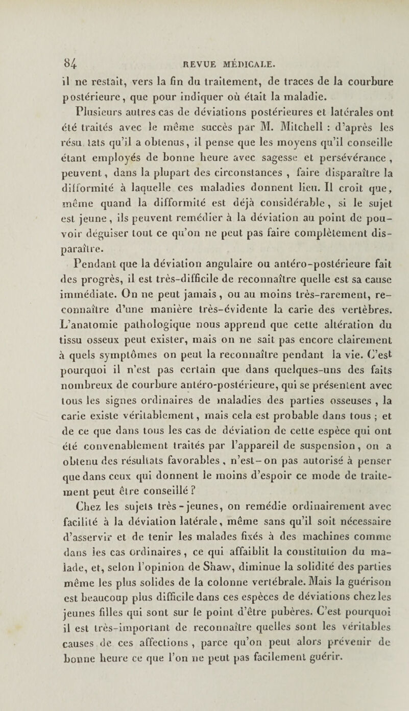 il ne restait, vers la fin du traitement, de traces de la courbure postérieure, que pour indiquer où était la maladie. Plusieurs autres cas de déviations postérieures et latérales ont été traités avec le même succès par M. Mitchell : d’après les résu lats qu’il a obtenus, il pense que les moyens qu’il conseille étant employés de bonne heure avec sagesse et persévérance , peuvent, dans la plupart des circonstances , faire disparaître la difformité à laquelle ces maladies donnent lieu. Il croit que, même quand la difformité est déjà considérable, si le sujet est jeune, ils peuvent remédier à la déviation au point de pou¬ voir déguiser tout ce qu’on ne peut pas faire complètement dis¬ paraître. Pendant que la déviation angulaire ou antéro-postérieure fait des progrès, il est très-difficile de reconnaître quelle est sa cause immédiate. On ne peut ja»nais, ou au moins très-rarement, re¬ connaître d’une manière très-évidente la carie des vertèbres. L’anatomie pathologique nous apprend que cette altération du tissu osseux peut exister, mais on ne sait pas encore clairement à quels symptômes on peut la reconnaître pendant la vie. C’est pourquoi il n’est pas certain que dans quelques-uns des faits nombreux de courbure antéro-postérieure, qui se présentent avec tous les signes ordinaires de maladies des parties osseuses , la carie existe vérilabicment, mais cela est probable dans tous ; et de ce que dans tous les cas de déviation de celle espèce qui ont été convenablement traités par l’appareil de suspension, on a obtenu des résultats favorables, n’est-on pas autorisé à penser que dans ceux qui donnent le moins d’espoir ce mode de traite¬ ment peut être conseillé ? Cliez les sujets très-jeunes, on remédie ordinairement avec facilité à la déviation latérale, même sans qu’il soit nécessaire d’asservir et de tenir les malades fixés à des machines comme dans les cas ordinaires, ce qui affaiblit la constitution du ma¬ lade, et, scion l’opinion de Shaw, diminue la solidité des parties même les plus solides de la colonne vertébrale. Mais la guérison est beaucoup plus difficile dans ces espèces de déviations chez les jeunes filles qui sont sur le point d’être pubères. C’est pourquoi il est très-important de reconnaître quelles sont les véritables causes de ces affections , parce qu’on peut alors prévenir de bonne heure ce que l’on ne peut pas facilement guérir.