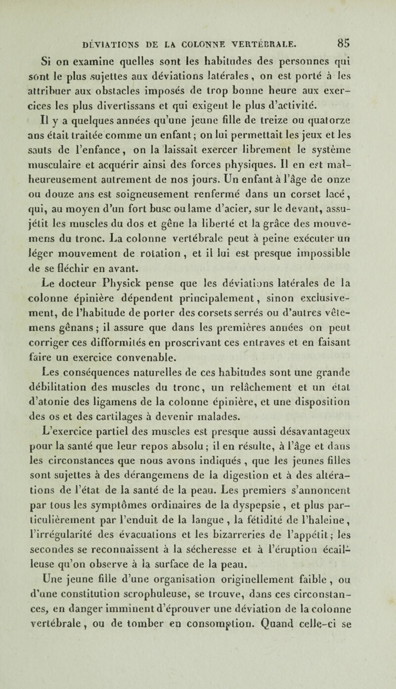 Si on examine quelles sont les habitudes des personnes qui sont le plus .sujettes aux déviations latérales, on est porté à les attribuer aux obstacles imposés de trop bonne heure aux exer¬ cices les plus diverlissans et qui exigent le plus d’activité. Il y a quelques années qu’une jeune fille de treize ou quatorze ans était traitée comme un enfant ; on lui permettait les jeux et les sauts de l’enfance, on la laissait exercer librement le système musculaire et acquérir ainsi des forces physiques. Il en est mal¬ heureusement autrement de nos jours. Un enfant à l’âge de onze ou douze ans est soigneusement renfermé dans un corset lacé, qui, au moyen d’un fort bu.se ou lame d’acier, sur le devant, assu- jétit les muscles du dos et gêne la liberté et la grâce des mouve- mens du tronc. La colonne vertébrale peut à peine exécuter un léger mouvement de rotation , et il lui est presque impossible de se fléchir en avant. Le docteur Physick pense que les déviations latérales de la colonne épinière dépendent principalement, sinon exclusive¬ ment, de l’habitude de porter des corsets serrés ou d’autres vêie- mens gênans ; il assure que dans les premières années on peut corriger ces difformités en proscrivant ces entraves et en faisant faire un exercice convenable. Les conséquences naturelles de ces habitudes sont une grande débilitation des muscles du tronc, un relâchement et un état d’atonie des ligamens de la colonne épinière, et une disposition des os et des cartilages à devenir malades. L’exercice partiel des muscles est presque aussi désavantageux pour la santé que leur repos absolu ; il en résulte, à l’âge et dans les circonstances que nous avons indiqués , que les jeunes filles sont sujettes à des dérangemens de la digestion et à des altéra¬ tions de l’état de la santé de la peau. Les premiers s’annoncent par tous les symptômes ordinaires de la dyspepsie , et plus par¬ ticulièrement par l’enduit de la langue , la fétidité de l’haleine, l’irrégularité des évacuations et les bizarreries de l’appétit; les secondes se reconnaissent à la sécheresse et à l’éruption écail¬ leuse qu’on observe à la surface de la peau. Une jeune fille d’une organisation originellement faible , ou d’une constitution scrophuleuse, se trouve, dans ces circonstan¬ ces, en danger imminent d’éprouver une déviation de la colonne vertébrale, ou de tomber en consomption. Quand celle-ci se