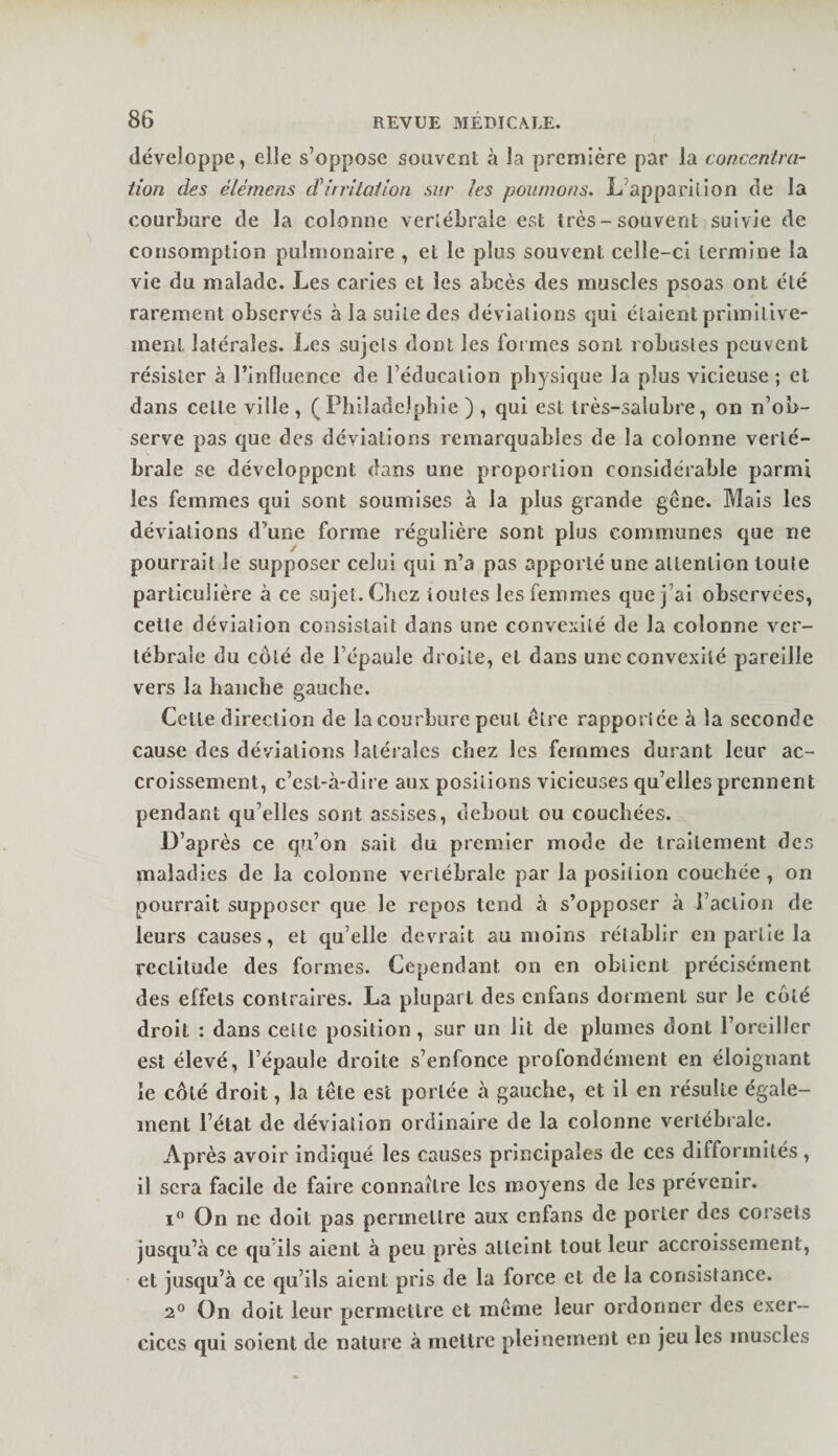 développe, elle s’oppose souvent à la première par la con.œnlva- tion des elérnens d irritai ion sur les poumons. L’apparllion de la courbure de la colonne vertébrale est très-souvent suivie de consomption pulmonaire , et le plus souvent celle-ci termine la vie du malade. Les caries et les abcès des muscles psoas ont été rarement observés à la suite des déviations qui étalent primitive¬ ment latérales. Les sujets dont les formes sont robustes peuvent résister à l’influence de l’éducation physique la plus vicieuse ; et dans cette ville , (Philadelphie ) , qui est très-salubre, on n’ob¬ serve pas que des déviations remarquables de la colonne verté¬ brale se développent dans une proportion considérable parmi les femmes qui sont soumises à la plus grande gêne. Mais les déviations d’une forme régulière sont plus communes que ne pourrait le supposer celui qui n’a pas apporté une attention toute particulière à ce sujet. Chez toutes les femmes que j’ai observées, cette déviation consistait dans une convexité de la colonne ver¬ tébrale du côté de l’épaule droite, et dans une convexité pareille vers la hanche gauche. Cette direction de la courbure peut être rapportée à la seconde cause des déviations latérales chez les femmes durant leur ac¬ croissement, c’est-à-dire aux positions vicieuses qu’elles prennent pendant qu’elles sont assises, debout ou couchées. D’après ce qu’on sait du premier mode de traitement des maladies de la colonne vertébrale par la position couchée , on pourrait supposer que le repos tend à s’opposer à l’action de leurs causes, et qu’elle devrait au moins rétablir en partie la rectitude des formes. Cependant on en obtient précisément des effets contraires. La plupart des enfans dorment sur le côté droit : dans cette position, sur un lit de plumes dont l’oreiller est élevé, l’épaule droite s’enfonce profondément en éloignant le côté droit, la tête esc portée à gauche, et il en résulte égale¬ ment l’état de déviation ordinaire de la colonne vertébrale. Après avoir indiqué les causes principales de ces difformités, il sera facile de faire connaître les moyens de les prévenir. i” On ne doit pas permettre aux enfans de porter des corsets jusqu’à ce qu’ils aient à peu près atteint tout leur accroissement, et jusqu’à ce qu’ils aient pris de la force et de la consistance. 2® On doit leur permettre et même leur ordonner des exer¬ cices qui soient de nature à mettre pleinement en jeu les muscles