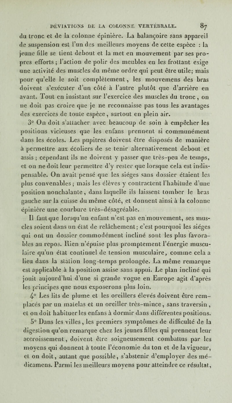 du tronc et de la colonne épinière. La balançoire sans appareil de suspension est l’un des meilleurs moyens de cette espèce : la jeune fille se tient debout et la met en mouvement par ses pro¬ pres efforts ; Faction de polir des meubles en les frottant exige une activité des muscles du même ordre qui peut être utile; mais pour qu’elle le soit complètement, les mouvemens des bras doivent s’exécuter d’un côté à l’autre plutôt que d’arrière en avant. Tout en insistant sur l’exercice des muscles du tronc, on ne doit pas croire que je ne reconnaisse pas tous les avantages des exercices de toute espèce, surtout en plein air. 3° On doit s’attacher avec beaucoup de soin à empêcher les positions vicieuses que les enfans prennent si communément dans les écoles. Les pupitres doivent être disposés de manière à permettre aux écoliers de se tenir alternativement debout et assis ; cependant ils ne doivent y passer que très-peu de temps, et on ne doit leur permettre d’y rester que lorsque cela est indis¬ pensable. On avait pensé que les sièges sans dossier étaient les plus convenables ; mais les élèves y contractent l’habitude d’une position nonchalante, dans laquelle ils laissent tomber le bras gauche sur la cuisse du même côté, et donnent ainsi à la colonne épinière une courbure très-désagréable. Il faut que lorsqu’un enfant n’est pas en’mouvement, ses mus¬ cles soient dans un état de relâchement; c’est pourquoi les sièges qui ont un dossier commodément incliné sont les plus favora¬ bles au repos. Rien n’épuise plus promptement l’énergie muscu¬ laire qu’un état continuel de tension musculaire, comme cela a lieu dans la station long-temps prolongée. La même remarque est applicable à la position assise sans appui. Le plan incliné qui jouit aujourd’hui d’une si grande vogue en Europe agit d’après les principes que nous exposerons plus loin. 4-*^ Les lits de plume et les oreillers élevés doivent être rem¬ placés par un matelas et un oreiller très-mince, sans traversin, et on doit habituer les enfans à dormir dans différentes positions. 5° Dans les villes, les premiers symptômes de difficulté de la digestion qu’on remarque chez les jeunes filles qui prennent leur accroissement, doivent être soigneusement combattus par les moyens qui donnent à toute l’économie du ton et de la vigueur, et on doit, autant que possible, s’abstenir d’employer des mé- dicamens. Parmi les meilleurs moyens pour atteindre ce résultat,