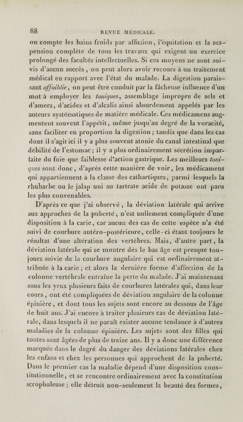on compte les bains froids par affusion, i’équitation et la sus¬ pension complète de tous les travaux qui exigent un exercice prolongé des facultés intellectuelles. Si ces moyens ne sont sui¬ vis d’aucun succès , on peut alors avoir recours à un traitement médical en rapport avec l’état du malade. La digestion parais¬ sant affaiblie, on peut être conduit par la fâcheuse influence d’un mot à employer les toniques^ assemblage impropre de sels et d’amers, d’acides et d’alcalis ainsi absurdement appelés par les auteurs systématiques de matière médicale. Ces médicamens aug¬ mentent souvent l’appétit, même jusqu’au degré de la voracité, sans faciliter en proportion la digestion ; tandis que dans les cas dont il s’agit ici il y a plus souvent atonie du canal intestinal que débilité de l’estomac; il y a plus ordinairement sécrétion impar¬ faite du foie que faiblesse d’action gastrique. Les meilleurs tuni¬ ques sont donc, d’après celle manière de voir, les médicamens qui appartiennent à la classe des cathartiques, parmi lesquels la rhubarbe ou le jalap uni au tartrate acide de potasse ont paru les plus convenables. D’après ce que j’ai observé , la déviation latérale qui arrive aux approches de la puberté, n’est nullement compliquée d’une disposition à la carie, car aucun des cas de cette espèce n’a été suivi de courbure antéro-postérieure, celle-ci étant toujours le résultat d’une altération des vertèbres. Mais, d’autre part, la déviation latérale qui se montre dès le bas âge est presque tou¬ jours suivie de la courbure angulaire qui est ordinairement at¬ tribuée à la carie ; et alors la dernière forme d’affection de la colonne vertébrale entraîne la perle du malade. J’ai maintenant sous les yeux plusieurs faits de courbures latérales qui, dans leur cours , ont été compliquées de déviation angulaire de la colonne épinière, et dont tous les sujets sont encore au dessous de l’âge de huit ans. J’ai encore à traiter plusieurs cas de déviation laté¬ rale, dans lesquels il ne paraît exister aucune tendance à d’autres maladies de la colonne épinière. Les sujets sont des filles qui toutes sont âgées de plus de treize ans. Il y a donc une différence marquée dans le degré du danger des déviations latérales chez les enfans et chez les personnes qui approchent de la puberté. Dans le premier cas la maladie dépend d’une disposition cons- lilulionnelle, et se rencontre ordinairement avec la constitution scrophuleuse ; elle détruit non-seulement la beauté des formes,