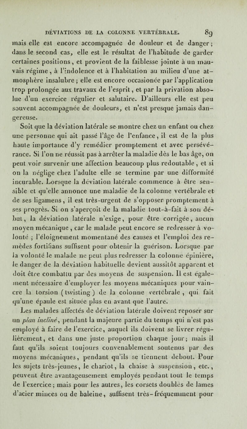 mais elle est encore accompagnée de douleur et de danger ; dans le second cas, elle est le résultat de l’habitude de garder certaines positions, et provient de la faiblesse jointe à un mau¬ vais régime, à l’indolence et à l’habilalion au milieu d’une at¬ mosphère insalubre ; elle est encore occasionée par l’application trop prolongée aux travaux de l’esprit, et par la privation abso¬ lue d’un exercice régulier et salutaire. D’ailleurs elle est peu souvent accompagnée de douleurs, et n’est presque jamais dan¬ gereuse. Soit que la déviation latérale se montre chez un enfant ou chez une personne qui ait passé l’âge de l’enfance, il est de la plus haute importance d’y remédier promptement et avec persévé¬ rance. Si l’on ne réussit pas à arrêter la maladie dès le bas âge, on peut voir survenir une affection beaucoup plus redoutable, et si on la néglige chez l’adulte elle se termine par une difformité incurable. Lorsque la déviation latérale commence à être sen¬ sible et qu’elle annonce une maladie de la colonne vertébrale et de ses ligamens, il est très-urgent de s’opposer promptement à ses progrès. Si on s’aperçoit de la maladie tout-à-fait à son dé¬ but , la déviation latérale n’exige, pour être corrigée, aucun moyen mécanique , car le malade peut encore se redresser à vo-- lonté ; l’éloignement momentané des causes et l’emploi des re¬ mèdes fortlfians suffisent pour obtenir la guérison. Lorsque par ia volonté le malade ne peut plus redresser la colonne épinière, le danger de la déviation habituelle devient aussitôt apparent et doit être combattu par des moyens de suspension. Il est égale¬ ment nécessaire d’employer les moyens mécaniques pour vain¬ cre la torsion ( Iwisting ) de la colonne vertébrale , qui fait qu’une épaule est située plus en avant que l’autre. Les malades affectés de déviation latérale doivent reposer sur un plan incliné^ pendant la majeure partie du temps qui n’est pas employé à faire de l’exercice, auquel ils doivent se livrer régu¬ lièrement, et dans une juste proportion chaque jour; mais il faut qu’ils soient toujours convenablement soutenus par des moyens mécaniques, pendant qu’ils se tiennent debout. Pour les sujets très-jeunes, le chariot, la chaise à suspension, etc., peuvent être avantageusement employés pendant tout le temps de l’exercice; mais pour les autres, les corsets doublés de lames d’acier minces ou de baleine, suffisent très-fréquemment pour