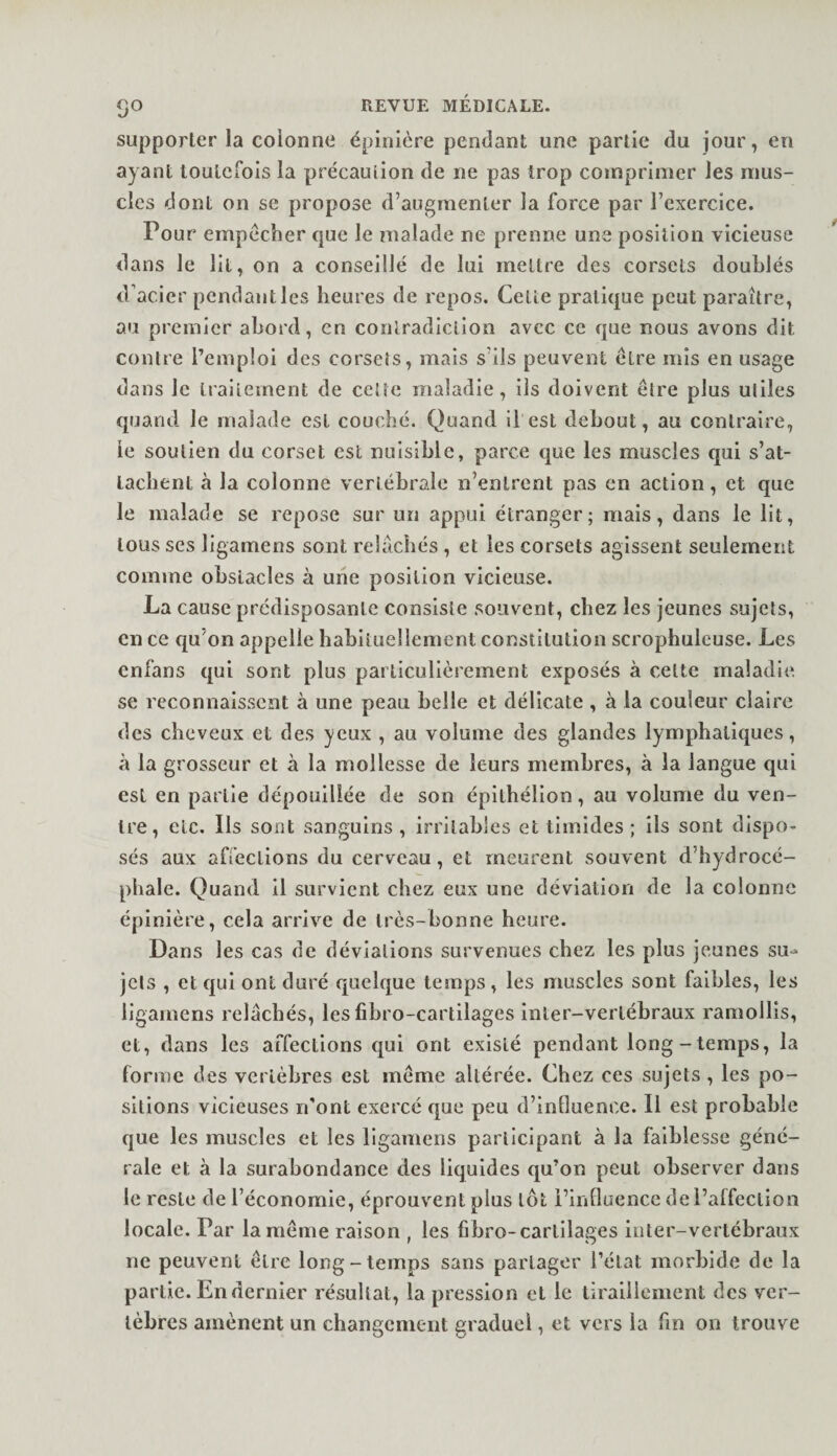 supporter la colonne épinière pendant une partie du jour, en ayant toutefois la précaulion de ne pas trop comprimer les mus¬ cles dont on se propose d’augmenter la force par l’exercice. Pour empêcher que le malade ne prenne une position vicieuse dans le lit, on a conseillé de lui mettre des corsets doublés d'acier pendant les heures de repos. Cette pratique peut paraître, au premier abord, en contradiction avec ce que nous avons dit contre l’emploi des corsets, mais s’ils peuvent être mis en usage dans le traitement de cette maladie, ils doivent être plus utiles quand le malade est couché. Quand il est debout, au contraire, le soutien du corset est nuisible, parce que les muscles qui s’at¬ tachent à la colonne vertébrale n’enlrent pas en action, et que le malade se repose sur un appui étranger; mais, dans le lit, tous ses ligamens sont relâchés , et les corsets agissent seulement comme obstacles à une position vicieuse. La cause prédisposante consiste souvent, chez les jeunes sujets, en ce cfu’on appelle habituellement constitution scrophulcuse. Les enfans qui sont plus particulièrement exposés à celte maladie se reconnaissent à une peau belle et délicate , à la couleur claire des cheveux et des yeux , au volume des glandes lymphatiques, à la grosseur et à la mollesse de leurs membres, à la langue qui est en partie dépouillée de son épithéllon, au volume du ven¬ tre, etc. Ils sont sanguins , irritables et timides ; ils sont dispo¬ sés aux affections du cerveau, et meurent souvent d’hydrocé¬ phale. Quand il survient chez eux une déviation de la colonne épinière, cela arrive de très-bonne heure. Dans les cas de déviations survenues chez les plus jeunes su-* jcls , et qui ont duré quelque temps, les muscles sont faibles, les ligamens relâchés, les fibro-cartilages Inler-vertébraux ramollis, et, dans les affections qui ont existé pendant long-temps, la forme des vertèbres est même altérée. Chez ces sujets, les po¬ sitions vicieuses ri'ont exercé que peu d’influence. Il est probable que les muscles et les ligamens participant à la faiblesse géné¬ rale et à la surabondance des liquides qu’on peut observer dans le reste de l’économie, éprouvent plus lot l’influence de l’affeclion locale. Par la même raison , les fibro-cartilages inter-vertébraux ne peuvent être long-temps sans partager l’état morbide de la partie. En dernier résultat, la pression et le tiraillement des ver¬ tèbres amènent un changement graduel, et vers la fm on trouve