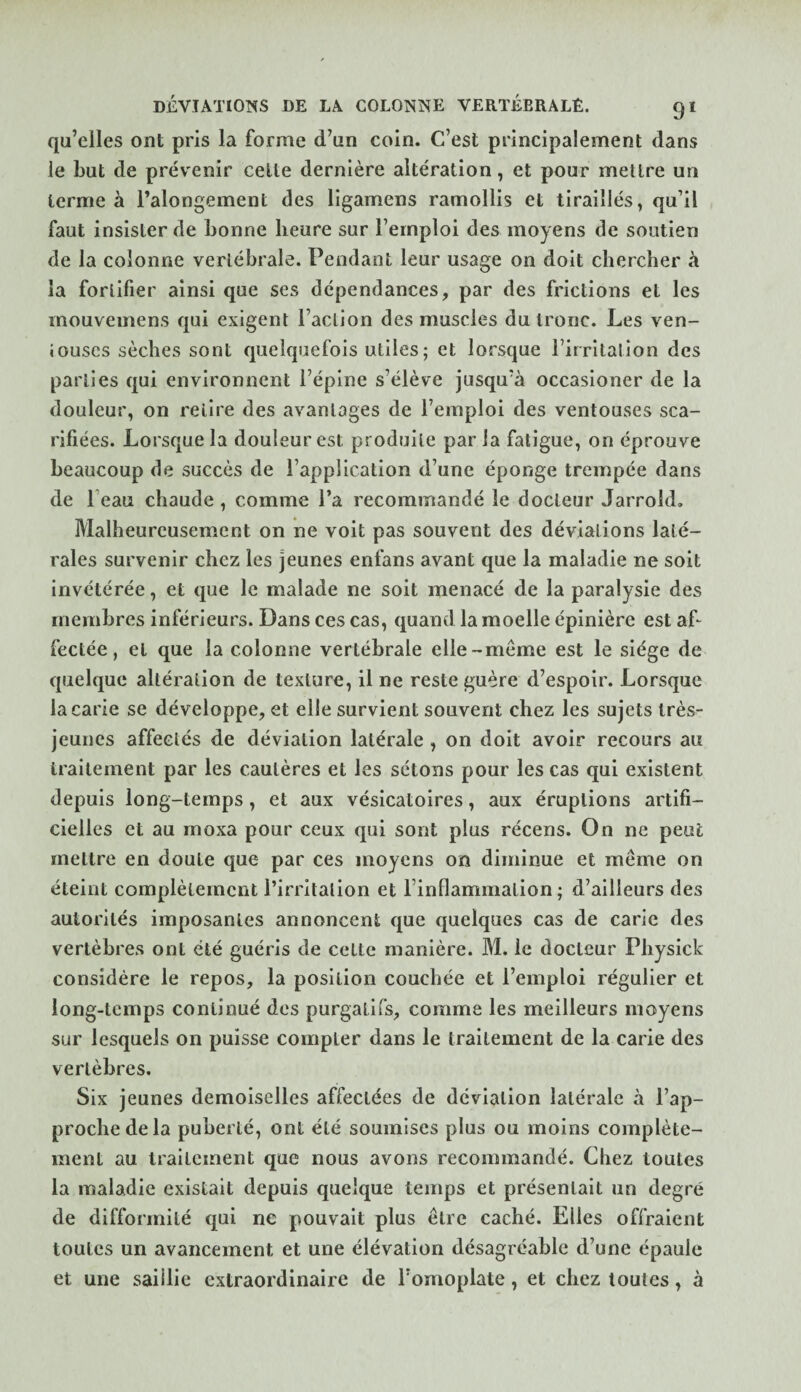 qu’elles ont pris la forme d’un coin. C’est principalement dans le but de prévenir celte dernière altération, et pour mettre un terme à l’alongement des ligamens ramollis et tiraillés, qu’il faut insister de bonne heure sur l’emploi des moyens de soutien de la colonne vertébrale. Pendant leur usage on doit chercher à la fortifier ainsi que ses dépendances, par des frictions et les rnouvemens qui exigent l’action des muscles du tronc. Les ven¬ touses sèches sont quelquefois utiles; et lorsque l’irritation des parties qui environnent l’épine s’élève jusqu’à occasioner de la douleur, on relire des avantages de l’emploi des ventouses sca¬ rifiées. Lorsque la douleur est produite par la fatigue, on éprouve beaucoup de succès de l’application d’une éponge trempée dans de beau chaude , comme l’a recommandé le docteur Jarrold, Malheureusement on ne voit pas souvent des déviations laté¬ rales survenir chez les jeunes enfans avant que la maladie ne soit invétérée, et que le malade ne soit menacé de la paralysie des membres inférieurs. Dans ces cas, quand la moelle épinière est af¬ fectée , et que la colonne vertébrale elle-meme est le siège de quelque altération de texture, il ne reste guère d’espoir. Lorsque la carie se développe, et elle survient souvent chez les sujets très- jeunes affectés de déviation latérale , on doit avoir recours au traitement par les cautères et les sétons pour les cas qui existent depuis long-temps, et aux vésicatoires, aux éruptions artifi¬ cielles et au moxa pour ceux qui sont plus récens. On ne peut mettre en doute que par ces moyens on diminue et meme on éteint complètement l’irritation et l’inflammation; d’ailleurs des autorités imposantes annoncent que quelques cas de carie des vertèbres ont été guéris de celte manière. M. le docteur Physick considère le repos, la position couchée et l’emploi régulier et long-temps continué des purgatifs, comme les meilleurs moyens sur lesquels on puisse compter dans le traitement de la carie des vertèbres. Six jeunes demoiselles affectées de déviation latérale à l’ap¬ proche de la puberté, ont été soumises plus ou moins complète¬ ment au traitement que nous avons recommandé. Chez toutes la maladie existait depuis quelque temps et présentait un degré de difformité qui ne pouvait plus être caché. Elles offraient toutes un avancement et une élévation désagréable d’une épaule et une saillie extraordinaire de l’omoplate, et chez toutes, à