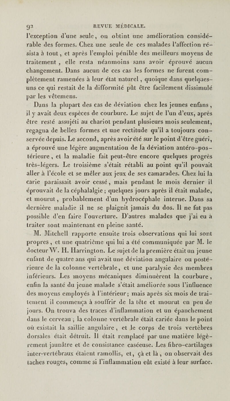 l’exception d’une seule, on obtint une amélioration considé¬ rable des formes. Chez une seule de ces malades l’affection ré¬ sista à tout, et après l’emploi pénible des meilleurs moyens de traitement , elle resta néanmoins sans avoir éprouvé aucun changement. Dans aucun de ces cas les formes ne furent com¬ plètement ramenées à leur état naturel, quoique dans quelques- uns ce qui restait de la difformité pût être facilement dissimulé par les vêtemens. Dans la plupart des cas de déviation chez les jeunes enfans, il y avait deux espèces de courbure. Le sujet de l’un d’eux, après être resté assujéti au chariot pendant plusieurs mois seulement, regagna de belles formes et une rectitude qu’il a toujours con¬ servée depuis. Le second, après avoir été sur le point d’être guéri, a éprouvé une légère augmentation de la déviation antéro-pos¬ térieure , et la maladie fait peut-être encore quelques progrès très-légers. Le troisième s’était rétabli au point qu’il pouvait aller à l’école et se mêler aux jeux de ses camarades. Chez lui la carie paraissait avoir cessé , mais pendant le mois dernier il éprouvait de la céphalalgie ; quelques jours après il était malade, et mourut, probablement d’un hydrocéphale interne. Dans sa dernière maladie il ne se plaignit jamais du dos. Il ne fut pas possible d’en faire l’ouverture. D’autres malades que j’ai eu à traiter sont maintenant en pleine santé. M. Mitchell rapporte ensuite trois observations qui lui sont propres, et une quatrième qui lui a été communiquée par M. le docteur W. H. Harrington. Le sujet de la première était un jeune enfant de quatre ans qui avait une déviation angulaire ou posté¬ rieure de la colonne vertébrale, et une paralysie des membres inférieurs. Les moyens mécaniques diminuèrent la courbure, enfin la santé du jeune malade s’était améliorée sous l’influence des moyens employés à l’intérieur; mais après six mois de trai¬ tement il commença à souffrir de la tête et mourut en peu de jours. On trouva des traces d’inflammation et un épanchement dans le cerveau ; la colonne vertébrale était cariée dans le point où existait la saillie angulaire , et le corps de trois vertèbres dorsales était détruit. Il était remplacé par une matière légè¬ rement jaunâtre et de consistance caséeuse. Les fibro-cartilages inter-vertébraux étaient ramollis, et, çà et là , on observait des taches rouges, comme si rinflammation eût existé à leur surface.