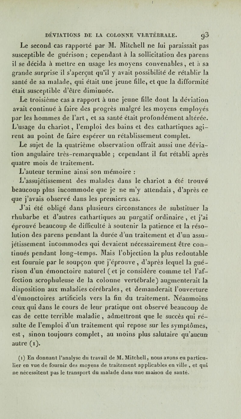 I DÉVIATIONS DE LA COLONNE VERTÉBRALE. g3 Le second cas rapporté par M. Mitchell ne lui paraissait pas susceptible de guérison ; cependant à la sollicitation des parens il se décida à mettre en usage les moyens convenables, et à sa grande surprise il s’aperçut qu’il y avait possibilité de rétablir la santé de sa malade, qui était une jeune fille, et que la difformité était susceptible d’être diminuée. Le troisième cas a rapport à une jeune fille dont la déviation avait continué à faire des progrès malgré les moyens employés par les hommes de l’art, et sa santé était profondément altérée. L’usage du chariot, l’emploi des bains et des cathartiques agi¬ rent au point de faire espérer un rétablissement complet. Le sujet de la quatrième observation offrait aussi une dévia¬ tion angulaire très-remarquable ; cependant il fut rétabli après quatre mois de traitement. L’auteur termine ainsi son mémoire : L’assujétissement des malades dans le chariot a été trouvé beaucoup plus incommode que je ne m’y attendais, d’après ce que j’avais observé dans les premiers cas. J’ai été obligé dans plusieurs circonstances de substituer îa rhubarbe et d’autres cathartiques au purgatif ordinaire , et j’ai éprouvé beaucoup de difficulté à soutenir la patience et la réso¬ lution des parens pendant la durée d’un traitement et d’un assu- jétissement incommodes qui devaient nécessairement être con¬ tinués pendant long-temps. Mais l’objection la plus redoutable est fournie par le soupçon que j’éprouve, d’après lequel la gué¬ rison d’un émonctoire naturel (et je considère comme tel l’af¬ fection scrophuleuse de la colonne vertébrale) augmenterait la disposition aux maladies cérébrales, et demanderait l’ouverture d’émonctoires artificiels vers la fin du traitement. Néanmoins ceux qui dans le cours de leur pratique ont observé beaucoup de cas de cette terrible maladie, admettront que le succès qui ré¬ sulte de l’emploi d’un traitement qui repose sur les symptômes, est, sinon toujours complet, au moins plus salutaire qu’aucun autre (i). (i) En donnant l’analyse du travail de M. Mitchell, nous avons eu particu¬ lier en vue de fournir des moyens de traitement applicables en ville , et qui ne nécessitent pas le transport du malade dans une maison de santé.