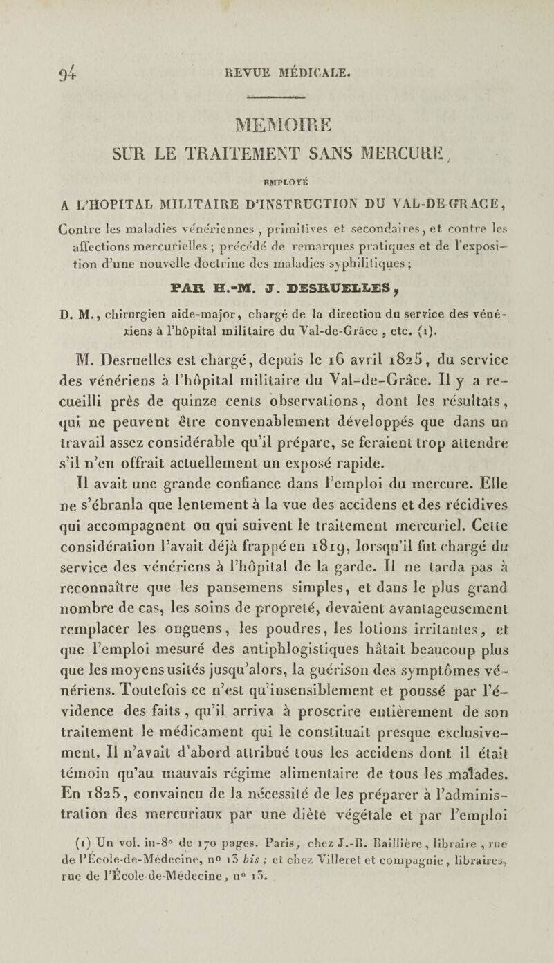 MEMOIRE SUR LE TRAITEMENT SANS MERCURE, EMPLOYÉ A L’HOPITAL MILITAIRE DTNSTRÜGTION DU VAL-DE ORAGE, Contre les maladies vene'rlennes , primitives et secondaires, et contre les affections mercurielles ; précédé de remarques pi atlques et de Texposl— tlon d’une nouvelle doctrine des maladies sypliilillques ; FAR H.-M. J. RSSRUELLES^ D. M., chirurgien aide-major, chargé de la direction du service des véné¬ riens à rhôpital militaire du Val-de-Gràce , etc. (i). M. Desmellcs est chargé, depuis le i6 avril 1825, du service des vénériens à Thopital militaire du Yal-de-Grace. R y a re¬ cueilli près de quinze cents observations, dont les résultats, qui ne peuvent être convenablement développés que dans un travail assez considérable qu’il prépare, se feraient trop attendre s’il n’en offrait actuellement un exposé rapide. Il avait une grande confiance dans l’emploi du mercure. Elle ne s’ébranla que lentement à la vue des accidens et des récidives qui accompagnent ou qui suivent le traitement mercuriel. Celte considération l’avait déjà frappé en 1819, lorsqu’il fut chargé du service des vénériens à l’hôpital de la garde. Il ne tarda pas à reconnaître que les pansemens simples, et dans le plus grand nombre de cas, les soins de propreté, devaient avantageusement remplacer les onguens, les poudres, les lotions irritantes, et que l’emploi mesuré des antiphlogistiques hâtait beaucoup plus que les moyens usités jusqu’alors, la guérison des symptômes vé¬ nériens. Toutefois ce n’est qu’insensiblement et poussé par l’é¬ vidence des faits , qu’il arriva à proscrire entièrement de son traitement le médicament qui le constituait presque exclusive¬ ment. Il n’avait d’abord attribué tous les accidens dont il était témoin qu’au mauvais régime alimentaire de tous les malades. En 1825, convaincu de la nécessité de les préparer à l’adminis¬ tration des mercuriaux par une diète végétale et par l’emploi (1) Un vol. in-8° de 170 pages. Parischez J.-B. Baillière, libraire , nie de PEcole-de-Médecine, n® i5 bis ; et chez Villeret et compagnie, libraires, rue de l’Ecole-de-Médecine, n° i5.