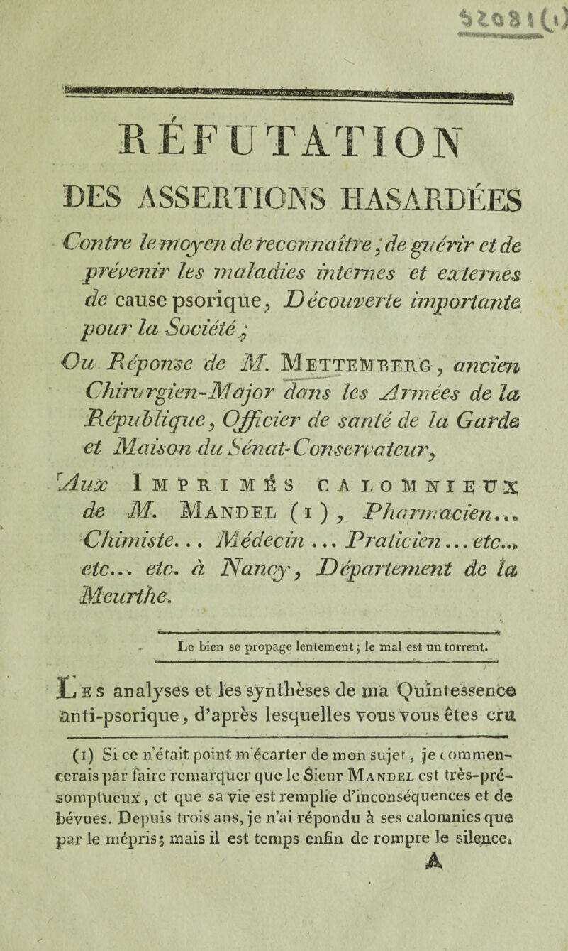 DES ASSERTIONS HASARDÉES Contre lemojen dereconhaîùx * de guérir et de prévenir les maladies mtemes et externes de cause psoriqiie;, Découverte importante pour la Société J Ou Réponse de M. MetteMberg, ancien Chirurgien-Major dans les Armées de la République ^ Officier de santé de la Garde et Maison du SénaPConseiyaieim^ Aux Imprimés calomnieux de M. Mander (i)> Pharmacien.,^ Chimiste... Médecin ... Praticien... etc..^ etc... etc. éi Nancy^ Département de la Meurthe. Le bien se propage lentement j le mal est un torrent. / Xj E S analyses et Tes synthèses de ma 'Quintessence ànti-psorique, d’après lesquelles vous Vous êtes cru (i) Si ce n’était point m’écarter de mon sujet, je tommen cerais par faire remarquer que le Sieur Mandel est très-pré^ somptueux , et que sa vie est remplie d’inconséquences et de bévues. Depuis trois ans, je n’ai répondu à ses calomnies que par le mépris 5 mais il est temps enfin de rompre le silence. À