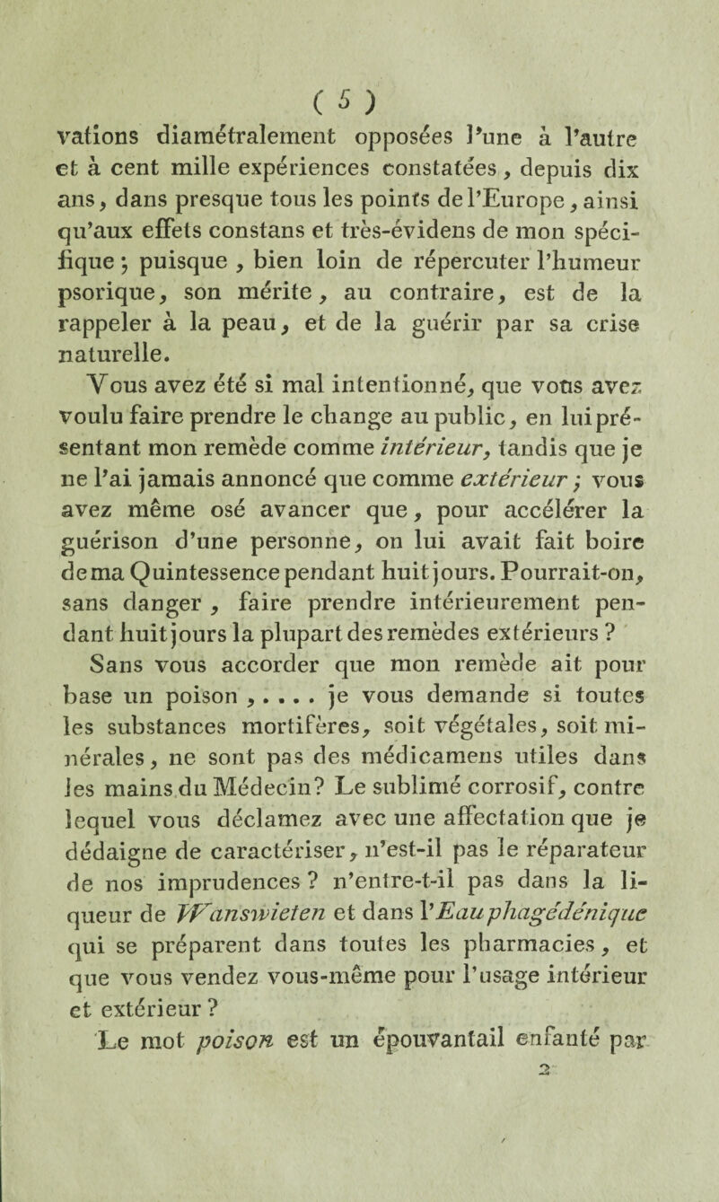 vations diamétralement opposées Pune à l’autre et à cent mille expériences constatées, depuis dix ans, dans presque tous les points de l’Europe, ainsi qu’aux effets constans et très-évidens de mon spéci¬ fique ; puisque , bien loin de répercuter l’humeur psorique, son mérite, au contraire, est de la rappeler à la peau, et de la guérir par sa crise naturelle. Vous avez été si mal intentionné, que vous avez voulu faire prendre le change au public, en lui pré¬ sentant mon remède comme intérieur y tandis que je ne l’ai jamais annoncé que comme extérieur ; vous avez même osé avancer que, pour accélérer la guérison d’une personne, on lui avait fait boire dema Quintessence pendant huit jours. Pourrait-on, sans danger , faire prendre intérieurement pen¬ dant huit jours la plupart des remèdes extérieurs ? ' Sans vous accorder que mon remède ait pour base un poison ,. .. . je vous demande si toutes les substances mortifères, soit végétales, soit mi¬ nérales, ne sont pas des médicamens utiles dans les mains.du Médecin? Le sublimé corrosif, contre lequel vous déclamez avec une affectation que je dédaigne de caractériser, n’est-il pas le réparateur de nos imprudences ? n’entre-t-il pas dans la li¬ queur de TP^answieten et dans \Eauphagédénique qui se préparent dans toutes les pharmacies, et que vous vendez vous-même pour l’usage intérieur et extérieur ? Le mot poison est un épouvantail enfanté par*