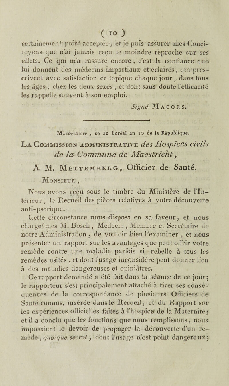 certaiiieiiiciiî poiirt acceptée, et je puis assurer mes Conci¬ toyens que n’ai jamais reçu le moindre reproche sur ses eliets. Ce qui ma rassure encore , c’est la confiance que lui donnent des médecins impartiaux et éclairés , qui pres¬ crivent avec satisfaction ce topique chaque jour, dans tous les âges , chez les deux sexes , et dont sans doute retlicacitc les rappelle souvent à son emploi. Signé M A C O R S. Maestricht , ce lo fioréal an lO de la République. La Commission administrative des Hospices civils de la Commune de Alaestrichc, i A M. Met TEM BER G,. Officier de Santé. Monsieur , Nous avons reçu sous le timbre du Ministère de Tin¬ té rieur, le Recueil des pièces relatives à votre découverte anti-psorique. Cette circonstance nous disposa en sa fav^eur, et nous chargeâmes M. Bosch , Médecin , Membre et Secrétaire de notre Administration de vouloir bien ^examiner , et nous présenter un rapport sur les avantages que peut offrir votre remède contre une maladie parfois si rebelle à tous les remèdes usités , et dont Tusage inconsidéré peut donner lieu à des maladies dangereuses et opiniâtres. Ce rapport demandé a été fait dans la séance de ce jour; le rapporteur s’est principalement attaché à tirer ses consé¬ quences de la correspondance de plusieurs OiTiciers de Santé connus, insérée dans le RecueiR et du Rapport sur les expériences officielles faites à Thospice de la Maternité; et il a conclu que les fonctions que nous remplissons, nous imposaient le devoir de propager la découverte d’un re¬ mède , qaolqus secret, dont Tusage n’est point dangereux;