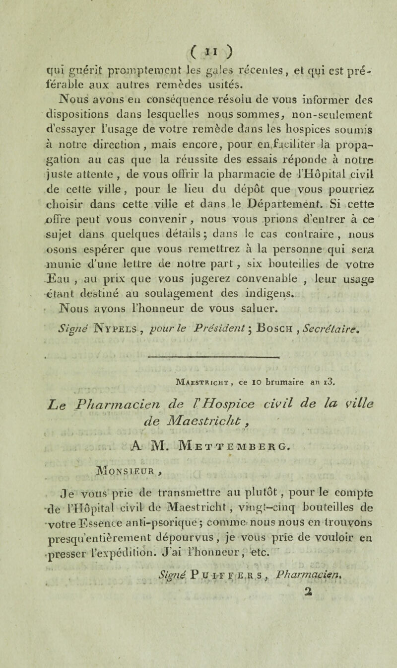 ( ” ) cfui guérit promptement les gales récentes, et qui est pré¬ férable aux autres remèdes usités. Nous avons eu conséquence résolu de vous informer des dispositions dans lesquelles nous sommes, non-seulement d’essayer l’usage de votre remède dans les hospices soumis a notre direction, mais encore, pour en,faciliter la propa¬ gation au cas que la réussite des essais réponde à notre juste attente , de vous offrir la pharmacie de l’Hôpital civil de cette ville , pour le lieu du dépôt que vous pourriez choisir dans cette ville et dans le Département. Si cette offre peut vous convenir, nous vous prions d’entrer à ce' sujet dans quelques détails ; dans le cas contraire , nous osons espérer que vous remettrez à la personne qui sera munie d’une lettre de notre part, six bouteilles de votre •Eau , au prix que vous jugerez convenable , leur usage •étant destiné au soulagement des indigens., • Nous avons l’honneur de vous saluer. Signé Nypels , pour le Président^ Secrétaire, Maestricht , ce lO brumaire an i3. Le Pharmacien de VHospice civil de la ville de Maestricht, t O • .. A M. Mette M BER G, » Monsieur , Je vous prie de transmettre au plutôt , pour le compte 'de rHôpital civil de Maestricht , vingt-cinq bouteilles de •votre Essence anti-psorique ; commemous nous en trouvons presqu’enlièrement dépourvus, je vous prie de vouloir eu •presser l’expédition. J’ai l’honneur, etc. P.ü l'F F E,R.s , Pharmacien, %