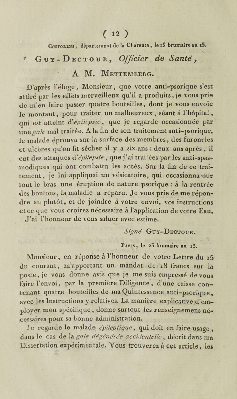 CoN?oi.sNS, département de la Charente , le i5 brumaire an x3. \ ^ Guy- Dect O U R , Officier de Santé y A M. Mettemberg. D’après l’éloge, Monsieur, que votre anti-psorique s’est attiré par les effets merveilleux qu’il a produits, je vous prie de m’en faire passer quatre bouteilles, dont je vous envoie le montant, pour traiter un malheureux, séant à l’hépital, qui est atteint èiépilepsie ^ que je regarde occasionnée par une gale mal traitée. A la fin de son traitement anti-psorique, le malade éprouva sur la surface des membres, des furoncles et ulcères qu’on fit sécher il y a six ans ; deux ans après , il eut des attaques ùéépilepsie , que j’ai traiîées par les anti-spas¬ modiques qui ont combattu les accès. Sur la fin de ee trai¬ tement, Je lui appliquai un vésicatoire, qui occasionna-sur tout le bras une éruption de nature psorique : à la rentrée des boutons, la maladie a reparu. Je vous prie de me répon¬ dre au plutôt, et de joindre à votre envoi, vos instructions et ce que vous croirez nécessaire à l’application de votre Eau. J’ai l’honneur de vous saluer avec estime. Signé Guy-Dectoür. Paris, le 23 biumaire an i3. Monsieur, en réponse à l’honneur de votre Lettre du i5 du courant, m’apportant un mandat de i8 francs sur la poste, je vous donne avis que je me suis empressé de vous faire l’envoi, par la première Diligence, d une caisse con¬ tenant quatne bouteilles de ma Quintessence anti-psorique, avec les Instructions y relatives. La manière explicative d’em¬ ployer mon spécifique , donne surtout les renseignemens né¬ cessaires pour sa bonne administration. Je regarde le malade épileptique, qui doit en faire usage , dans le cas de \di gale dégénérée accidentelle ^ décrit dans ma Dissertation expérimentale. Vous trouverez à cet article, les