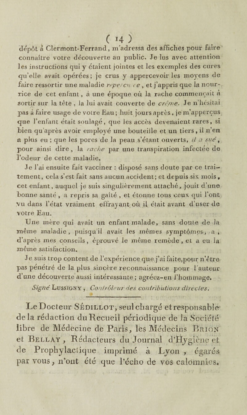 dépôt à Clermont-Ferrand, m’adressa des affiches pour faire connaître votre découverte au public. Je lus avec attention les instructions qui y étaient jointes et les exemples des cures qu’elle avait opérées; je crus y appercevoir les moyens de faire ressortir une maladie r^pet en. < e, et j’appris que la nour¬ rice de cet entant, à une époque où la radie commençait à sortir sur la tête , la lui avait couverte de crème. Je n’hésitai pas à faire usage de votre Eau ; huit jours après , je m’apperçus que l’enfant était soulagé, que les accès devenaient rares, si bien qu’après avoir employé une bouteille et un tiers, il n’en a plus eu ; que les pores de la peau s’étant ouverts, d o sué^ pour ainsi dire , la radie par une transpiration infectée de l’odeur de cette maladie. Je l’ai ensuite fait vacciner : disposé sans doute par ce trai¬ tement, cela s’est fait sans aucun accident; et depuis six mois, cet enfant, auquel je suis singulièrement attaché, jouit d’une bonne santé , a repris sa gaîté , et étonne tous ceux qui l’ont ,vu dans l’état vraiment effrayant où il était avant d’user de votre Eau. Une mère qui avait un enfant malade, sans doute de la même maladie, puisqu’il avait les mêmes symptômes, a, d’après mes conseils, éprouvé le même remède, et a eu la même satisfaction. Je suis trop content de l’expérience que j’ai fai te,pour n’être pas pénétré de la plus sincère reconnaissance pour l’auteur d’une découverte aussi intéressante; agréez-en l’hommage. Signé Lussigny , Conirolein- nés contributions directes. Le Docteur SÉdillot, seul chargé etresponsable» delà rédaction du Recueil périodique de la Société libre de Médecine de Paris, les Médecins Riuon et Bellay , Rédacteurs du Journal d’tïjgièiio et de Prophylacîique imprimé à Ljon , égarés par vous, n’ont été que l’écho de vos calomnies*