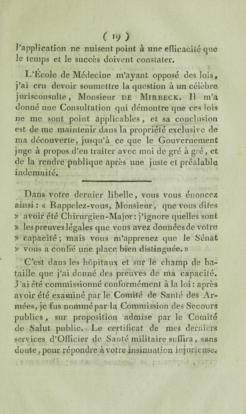 l’application ne nuisent point à une efficacité que le temps et le succès doivent conslater. r L'Ecole de Médecine m’ayant opposé des lois, j’ai cru devoir soumettre la question à un célèbre jurisconsulte. Monsieur de Mirbeck. Il m’a donné une Consultation qui démontre que ces lois ne me sont point applicables, et sa conclusion est de me maintenir dans la propriété exclusive de ma découverte, jusqu’à ce que le Gouvernement juge à propos d’en traiter avec moi de gré à gré, et de la rendre publique après une juste et préalable indemnité. . Dans votre dernier libelle, vous vous énoncez ainsi: « Rappelez-vous, Monsieur, que vous dites » avoir été Chirurgien-Major: j’ignore quelles sont y> les preuves légales que vous avez données de votre >> capacité j mais vous m’apprenez que le Sénat » vous a confié une place bien distinguée. » C’est dans les hôpitaux et sur le champ de ba¬ taille que j’ai donné des preuves de ma capacité. J’ai été commissionné conformément à la loi: après avoir été examiné par le Comité de Santé des Ar¬ mées, je fus nommé par la Commission des Secours publics, sur proposition admise par le Comité de Salut public. . Le certificat de mes derniers services d’Oflicier de Santé militaire suffira, sans doute, pour répondre à votre insinuation inijuriciise.