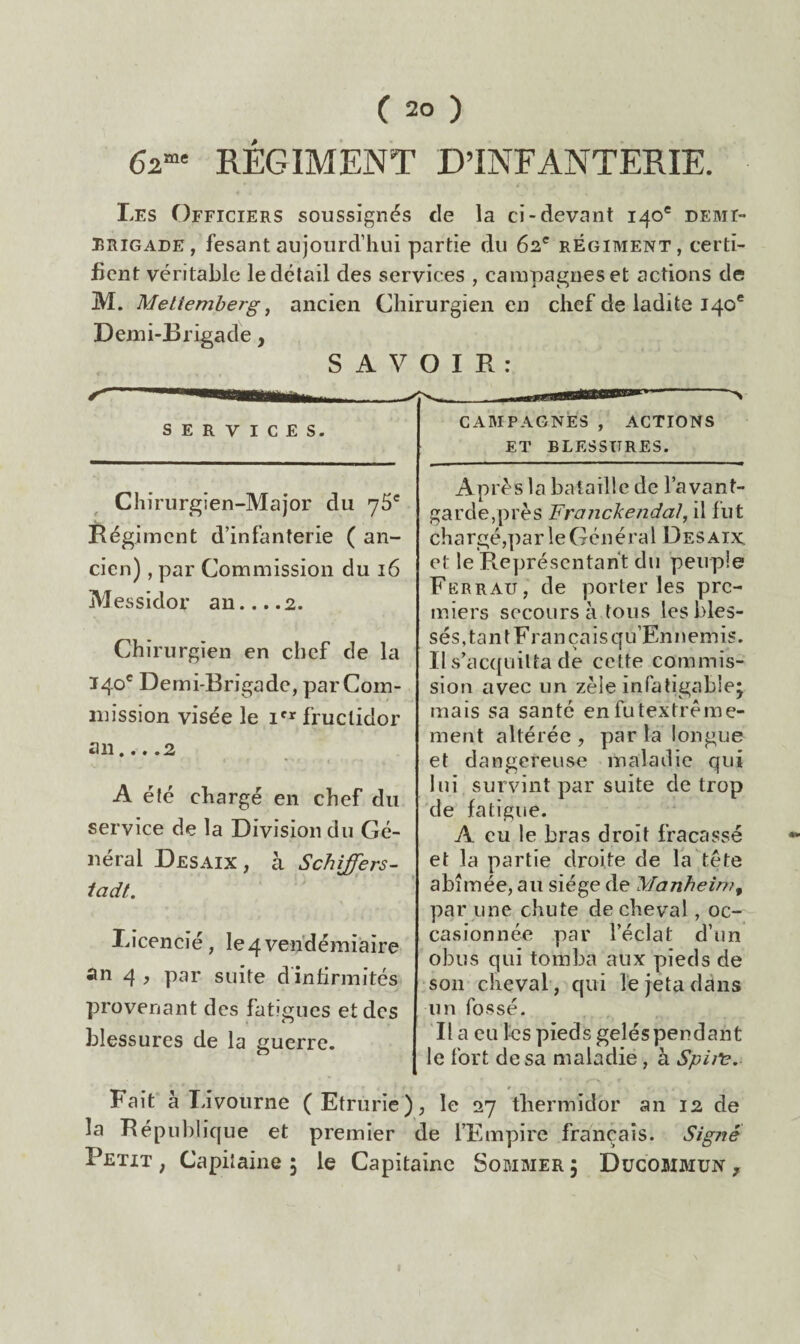 62”» REGIMENT D’INFANTERIE. Les Officiers soussignés de la ci-devant 140® demi- brigade, fesantaujourd’hui partie du 62' régiment, certi¬ fient véritable le détail des services , campagnes et actions de M. Mettemberg ^ ancien Chirurgien en chef de ladite 140* Demi-Brigade, S A V O I R : services. CAMPAGNES , ACTIONS ET BLESSURES. Chirurgien-Major du 76' Régiment d’infanterie ( an¬ cien) , par Commission du 16 Messidor an....2. Chirurgien en chef de la 140' Demi-Brigade, par Com¬ mission visée le fructidor an... .2 A été chargé en chef du service de la Division du Ge¬ neral Desaix , à Schiffers- ladt. licencié, le4vendémiaire an 4 , par suite d infirmités provenant des fatîgues et des blessures de la guerre. Après la bataille de l’avant- garde,près Frajickejidal, il fut chargé,par le Général Desaix et le Représentant du peuple Ferrau, de porteries pre¬ miers secours à tous les bles¬ sés,tant Français qu’Ennemis. Il s’acquitta de cette commis¬ sion avec un zèle infatigable^ mais sa santé enfutextrème- ment altérée , par la longue et dangereuse maladie qui lui survint par suite de trop de fatigue. A eu le bras droit fracassé et la partie droite de la tête abîmée, au siège de yjanhein?^ par une chute de cheval, oc¬ casionnée par l’éclat d’un obus qui tomba aux pieds de ‘son cheval , qui le jeta dans un fossé. lia eu les pieds gelés pendant le fort de sa maladie, à Spij^. Fait à Livourne (Etrurie), le 27 thermidor an 12 de la République et premier de l’Empire français. Signé Petit, Capitaine; le Capitaine Sommer; Dücommun ,