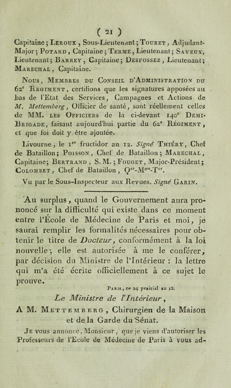Capitaine ; Leroux 5 Sous-Lieutenant ; Touret ^ Adjudant- Major 5 PoTARD , Capitaine; Terme, Lieutenant; Saveux, Lieutenant; Barrey , Capitaine; Desfossez , Lieutenant; Maréchal , Capitaine. Nous, Membres du Conseil d’Administratïon du 62' Régiment, certifions que les signatures apposées au lias de l’Etat des Services, Campagnes et Actions de M. Mettemberg y Oiii’cier de santé, sont réellement celles de MM, les Officiers de la ci-devant 140* Demi- Brigade, faisant aujourd’hui partie du 62* Régiment, et que foi doit y être ajoutée. la’vourne, le i'' fructidor an 12. Signé Thiéry, Chef de Bataillon; Poisson, Chef de Bataillon; Maréchal, Capitaine; Bertrand , S. M. ; Fouget, Major-Présidenl; Colombet, Chef de Bataillon, Vu par le Sous-Inspecteur aux Revues. Signé Garin. Au surplus, quand le Gouvernement aura pro¬ noncé sur la difficulté qui existe dans ce moment entre TEcole de Médecine de Paris et moi^ je saurai remplir les formalités nécessaires pour ob¬ tenir le titre de Docteur, conformément à la loi nouvelle; elle est autorisée à me le conférer, par décision du Ministre de ITntérieur : la lettre qui m’a été écrite officiellement à ce sujet le prouve, Paris , ce 24 prairial an i2. Le Ministre de VIntérieur, A M. Met T E M B E R G , Cliîrursjien de la Maison et delà Garde du Sénat. Je vous annonce, Monsieur , que je viens d’autoriser les Professeurs de l’Ecole de Médecine de Paris à vous ad-