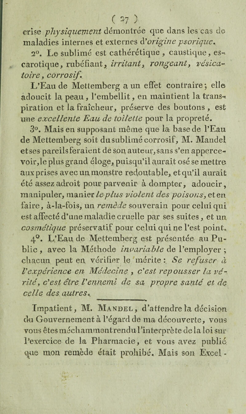 crise physîquemcJît démontrée que dans les cas de maladies internes et externes à'origine psoriqiie. 2®. Le sublimé est cathérétique , caustique, es-, carotique, rubéfiant, irritant y rongeant, vésica¬ toire, corrosif, L’Eau de Mettemberg a un effet contraire -, elle adoucit la peau, l’embellit, en maintient la trans-* piration et la fraîcheur, préserve des boutons , est? une excellente Eau de toilette pour la propreté. 3®. Mais en supposant même que la base de l’Eau de Mettemberg soit du sublimé corrosif, M. Mandel et ses pareils feraient de son, aute ur, sans s’en apperce- voir,le plus grand éloge, puisqu’il aurait osé se mettre aux prises avec un monstre redoutable, et qu’il aurait été assez adroit pour parvenir à dompter, adoucir, manipuler, manier le plus violent des poisons, et en faire, à-la-fois, un remède souverain pour celui qui est affecté d’une maladie cruelle par ses suites, et un cosmétique préservatif pour celui qui ne l’est point. 4®. L’Eau de Mettemberg est présentée au Pu¬ blic , avec la Méthode invariable de l’emplojer ; chacun peut en vérifier le mérite Se refuser à Vexpérience en Médecine , c'est repousser la vé’' rité, c'est être Vennemi de sa propre santé et de celle des, autres,. Impatient, M. Mandel, d’attendre la décision du Gouvernement à l’égard de ma découverte, vous vous êtes méchammentrendu rinterprète de la loi sur Pexercice de la Pharmacie, et vous avez publié; que mon remède était prohibé. Mais son Excel -