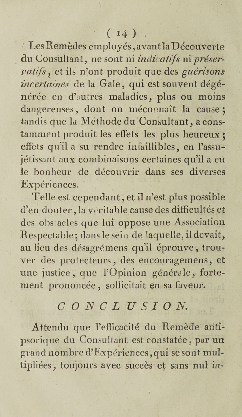 Les Remèdes employés^, avant la Découverte du Consultant^ ne sont ni indicatifs nipréser- votifs^ et ils n’ont produit que des guéidsons incertaines de la Gale^ qui est souvent dégé¬ nérée en d’ciutres maladies, plus ou moins dangereuses, dont on méconnaît la cause; tandis que la Méthode du Consultant, a cons¬ tamment produit les effets les plus heureux j effets qu’il a su rendre infaillibles, en l’assu- jétissant aux combinaisons certaines qu’il a eu le bonlieur de découvrir dans ses diverses Expériences. Telle est cependant, et il n’est plus possible d’en douter, la vt ritable cause des difficultés et des obs acles que lui oppose une Association Respectable; dans le sein de laquelle, il devait, au lieu des désagrémens qu’il éprouve, trou¬ ver des protecteurs, des encouragemens, et une justice, que l’Opinion générale, forte¬ ment prononcée, sollicitait en sa faveur. C O N C L U S I O N. Attendu que l’efficacité du Remède anti- psorique du Consultant est constatée, par un grand nombre d’Expériences,qui se sont mul¬ tipliées, toujours avec succès et sans nul in-