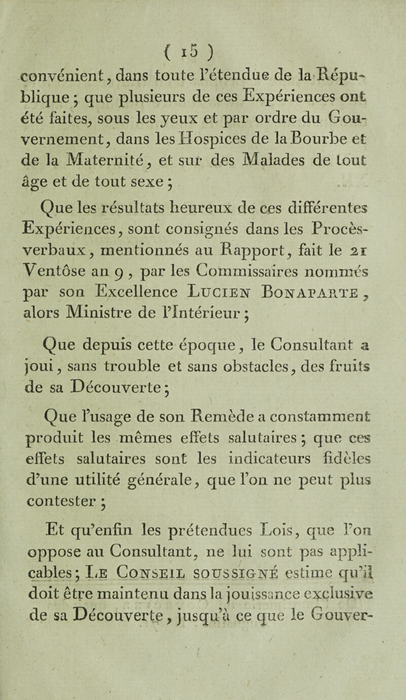 convénient^ dans toute l’étendue de la Répu¬ blique ; que plusieurs de ces Expériences ont été faites^ sous les yeux et par ordre du Gou¬ vernement^ dans les Hospices de la Bourbe et de la Maternité ^ et sur des Malades de tout âge et de tout sexe ; Que les résultats heureux de ces différentes Expériences^ sont consignés dans les Procès- verbaux^ mentionnés au Rapport^ fait le 21 Ventôse an 9 ^ par les Commissaires nommés par son Excellence Lucien Bonaparte^ alors Ministre de l’Intérieur ; Que depuis cette époque, le Consultant a joui, sans trouble et sans obstacles, des fruits de sa Découverte, Que l’usage de son Remède a constamment produit les mêmes effets salutaires ; que ces effets salutaires sont les indicateurs fidèles d’une utilité générale, que l’on ne peut plus contester • Et qu’enfin les prétendues Lois^ que l’on oppose au Consultant, ne lui sont pas appli¬ cables ;IiE Conseil soussigné estime cju’il doit être maintenu dans la jouissance exclusive de sa Découverte, jusqu â ce que le Gouver-