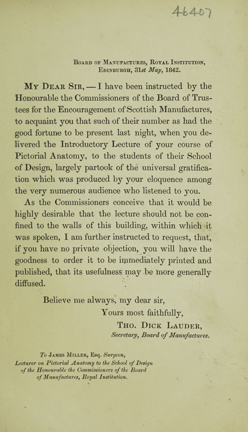 Board of Manufactures, Royal Institution, Edinburgh, 3lst May, 1842. My Dear Sir, — I have been instructed by the Honourable the Commissioners of the Board of Trus¬ tees for the Encouragement of Scottish Manufactures, to acquaint you that such of their number as had the good fortune to be present last night, when you de¬ livered the Introductory Lecture of your course of Pictorial Anatomy, to the students of their School of Design, largely partook of the universal gratifica¬ tion which was produced by your eloquence among the very numerous audience who listened to you. As the Commissioners conceive that it would be highly desirable that the lecture should not be con¬ fined to the walls of this building, within which it was spoken, I am further instructed to request, that, if you have no private objection, you will have the goodness to order it to be immediately printed and published, that its usefulness may be more generally diffused. Believe me always, my dear sir, Yours most faithfully, Tho. Dick Lauder, Secretary, Board of Manufactures, To James Miller, Esq. Surgeon, Lecturer on Pictorial Anatomy to the School of Design of the Honourable the Commissioners of the Board of Manufactures, Royal Institution.