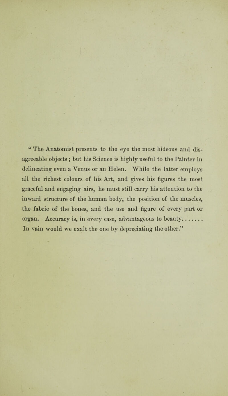 “ The Anatomist presents to the eye the most hideous and dis¬ agreeable objects ; but his Science is highly useful to the Painter in delineating even a Venus or an Helen. While the latter employs all the richest colours of his Art, and gives his figures the most graceful and engaging airs, he must still carry his attention to the inward structure of the human body, the position of the muscles, the fabric of the bones, and the use and figure of every part or organ. Accuracy is, in every case, advantageous to beauty. In vain would we exalt the one by depreciating the other.”