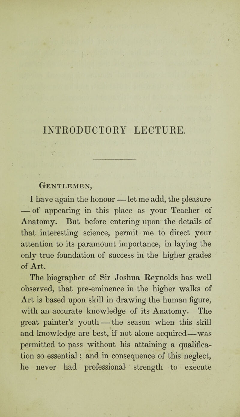 Gentlemen, I have again the honour — let me add, the pleasure — of appearing in this place as your Teacher of Anatomy. But before entering upon the details of that interesting science, permit me to direct your attention to its paramount importance, in laying the only true foundation of success in the higher grades of Art. The biographer of Sir Joshua Reynolds has well observed, that pre-eminence in the higher walks of Art is based upon skill in drawing the human figure, with an accurate knowledge of its Anatomy. The great painter’s youth — the season when this skill and knowledge are best, if not alone acquired—was permitted to pass without his attaining a qualifica¬ tion so essential; and in consequence of this neglect, he never had professional strength to execute