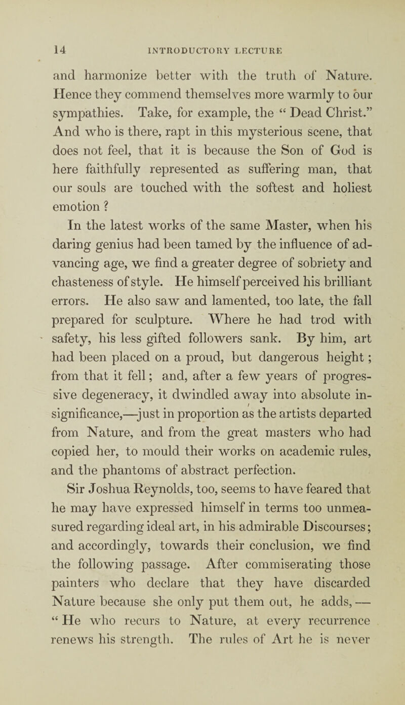 and harmonize better witli the truth of Nature. Hence they commend themselves more warmly to our sympathies. Take, for example, the “ Dead Christ.” And who is there, rapt in this mysterious scene, that does not feel, that it is because the Son of God is here faithfully represented as suffering man, that our souls are touched with the softest and holiest emotion ? In the latest works of the same Master, when his daring genius had been tamed by the influence of ad¬ vancing age, we find a greater degree of sobriety and ehasteness of style. He himself perceived his brilliant errors. He also saw and lamented, too late, the fall prepared for sculpture. Where he had trod with ' safety, his less gifted followers sank. By him, art had been placed on a proud, but dangerous height; from that it fell; and, after a few years of progres¬ sive degeneracy, it dwindled away into absolute in- / significance,—-just in proportion as the artists departed from Nature, and from the great masters who had copied her, to mould their works on academic rules, and the phantoms of abstract perfection. Sir Joshua Reynolds, too, seems to have feared that he may have expressed himself in terms too unmea¬ sured regarding ideal art, in his admirable Discourses; and accordingly, towards their conclusion, we find the following passage. After commiserating those painters who declare that they have discarded Nature because she only put them out, he adds,— “ He who recurs to Nature, at every recurrence renews his strength. The rules of Art he is never