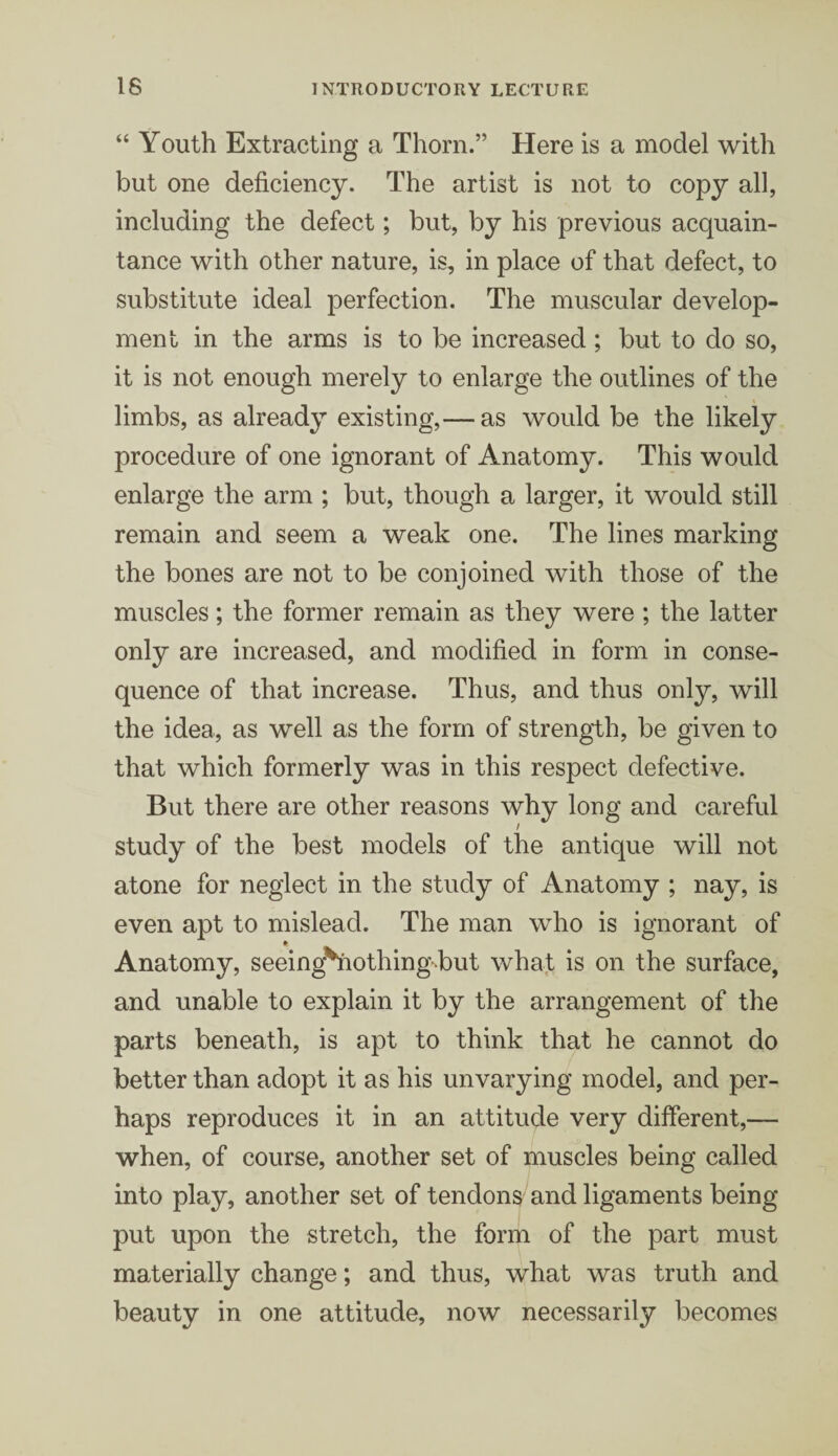 “ Youth Extracting a Thom.” Here is a model with but one deficiency. The artist is not to copy all, including the defect; but, by his previous acquain¬ tance with other nature, is, in place of that defect, to substitute ideal perfection. The muscular develop¬ ment in the arms is to be increased; but to do so, it is not enough merely to enlarge the outlines of the limbs, as already existing,— as would be the likely procedure of one ignorant of Anatomy. This would enlarge the arm ; but, though a larger, it would still remain and seem a weak one. The lines marking the bones are not to be conjoined with those of the muscles; the former remain as they were ; the latter only are increased, and modified in form in conse¬ quence of that increase. Thus, and thus only, will the idea, as well as the form of strength, be given to that which formerly was in this respect defective. But there are other reasons why long and careful study of the best models of the antique will not atone for neglect in the study of Anatomy ; nay, is even apt to mislead. The man who is ignorant of Anatomy, seeing^nothingbut what is on the surface, and unable to explain it by the arrangement of the parts beneath, is apt to think that he cannot do better than adopt it as his unvarying model, and per¬ haps reproduces it in an attitude very different,— when, of course, another set of muscles being called into play, another set of tendons and ligaments being put upon the stretch, the form of the part must materially change; and thus, what was truth and beauty in one attitude, now necessarily becomes