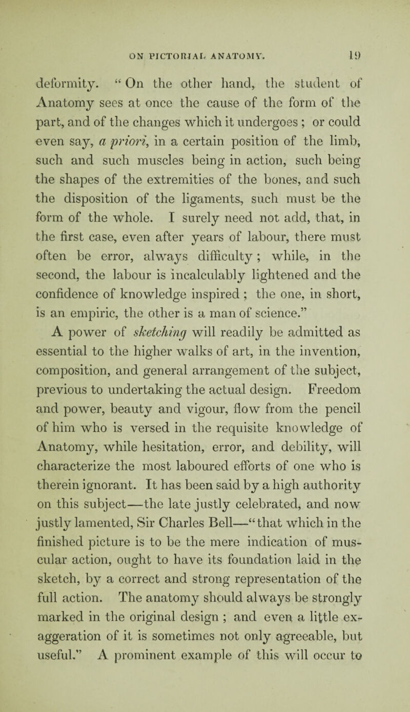 deformity. “ On the other hand, the student of Anatomy sees at once the cause of the form of the part, and of the changes which it undergoes ; or could oven say, a priori, in a certain position of the limb, such and such muscles being in action, such being the shapes of the extremities of the bones, and such the disposition of the ligaments, such must be the form of the whole. I surely need not add, that, in the first case, even after years of labour, there must often be error, always difficulty; while, in the second, the labour is incalculably lightened and the confidence of knowledge inspired ; the one, in short, is an empiric, the other is a man of science.” A power of sketching will readily be admitted as essential to the higher walks of art, in the invention, composition, and general arrangement of the subject, previous to undertaking the actual design. Freedom and power, beauty and vigour, flow from the pencil of him who is versed in the requisite knowledge of Anatomy, while hesitation, error, and debility, will characterize the most laboured efforts of one who is therein ignorant. It has been said by a high authority on this subject—the late justly celebrated, and now justly lamented, Sir Charles Bell—“that which in the finished picture is to be the mere indication of mus¬ cular action, ought to have its foundation laid in the sketch, by a correct and strong representation of the full action. The anatomy should always be strongly marked in the original design ; and even a little ex^ aggeration of it is sometimes not only agreeable, but useful.” A prominent example of this will occur to