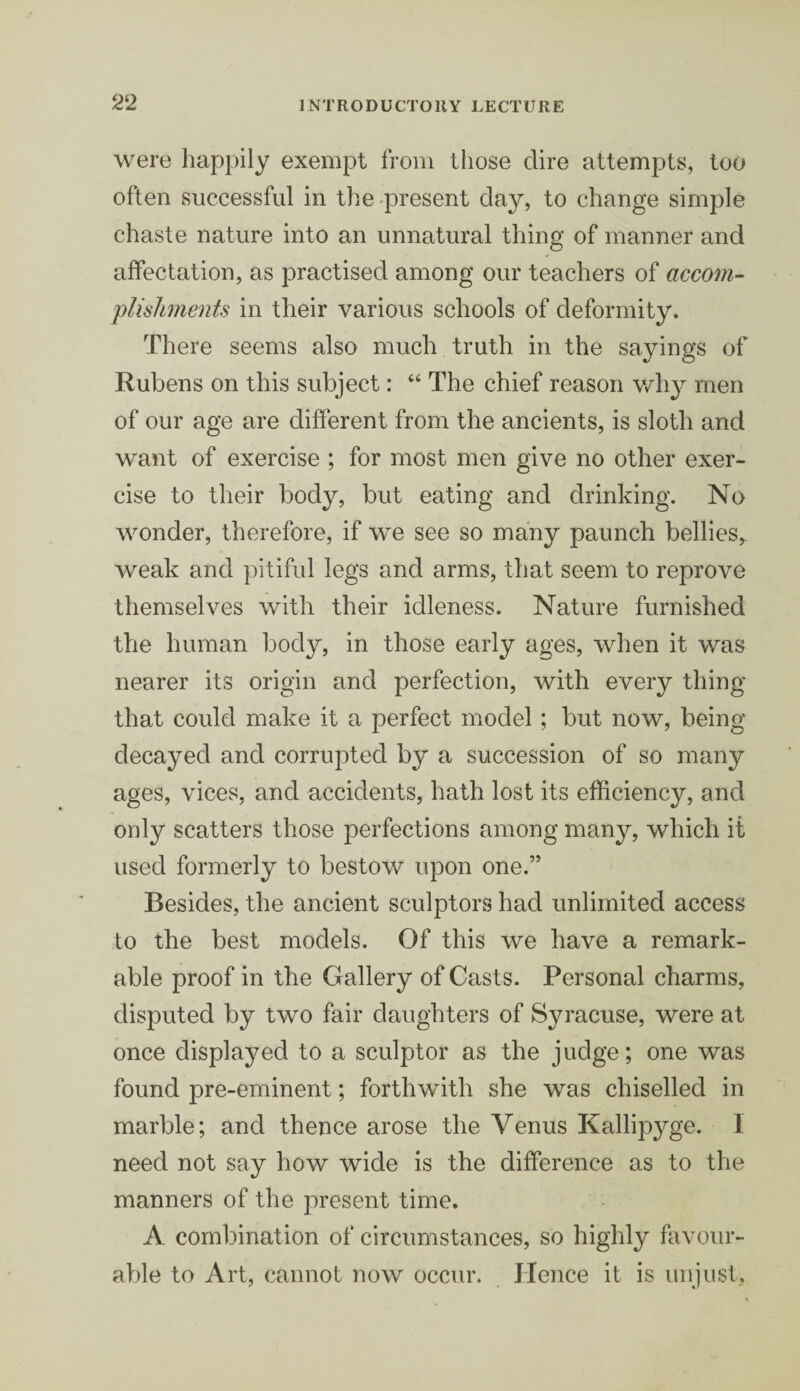 2‘2 were happily exempt from those dire attempts, too often successful in the present day, to change simple chaste nature into an unnatural thing of manner and affectation, as practised among our teachers of accom¬ plishments in their various schools of deformity. There seems also much truth in the sayings of Rubens on this subject: 44 The chief reason why men of our age are different from the ancients, is sloth and want of exercise ; for most men give no other exer¬ cise to their body, but eating and drinking. No wonder, therefore, if we see so many paunch bellies, weak and pitiful legs and arms, that seem to reprove themselves with their idleness. Nature furnished the human body, in those early ages, when it was nearer its origin and perfection, with every thing that could make it a perfect model; but now, being decayed and corrupted by a succession of so many ages, vices, and accidents, hath lost its efficiency, and only scatters those perfections among many, which it used formerly to bestow upon one.” Besides, the ancient sculptors had unlimited access to the best models. Of this we have a remark¬ able proof in the Gallery of Casts. Personal charms, disputed by two fair daughters of Syracuse, were at once displayed to a sculptor as the judge; one was found pre-eminent; forthwith she was chiselled in marble; and thence arose the Venus Kallipyge. I need not say how wide is the difference as to the manners of the present time. A combination of circumstances, so highly favour¬ able to Art, cannot now occur. Hence it is unjust,