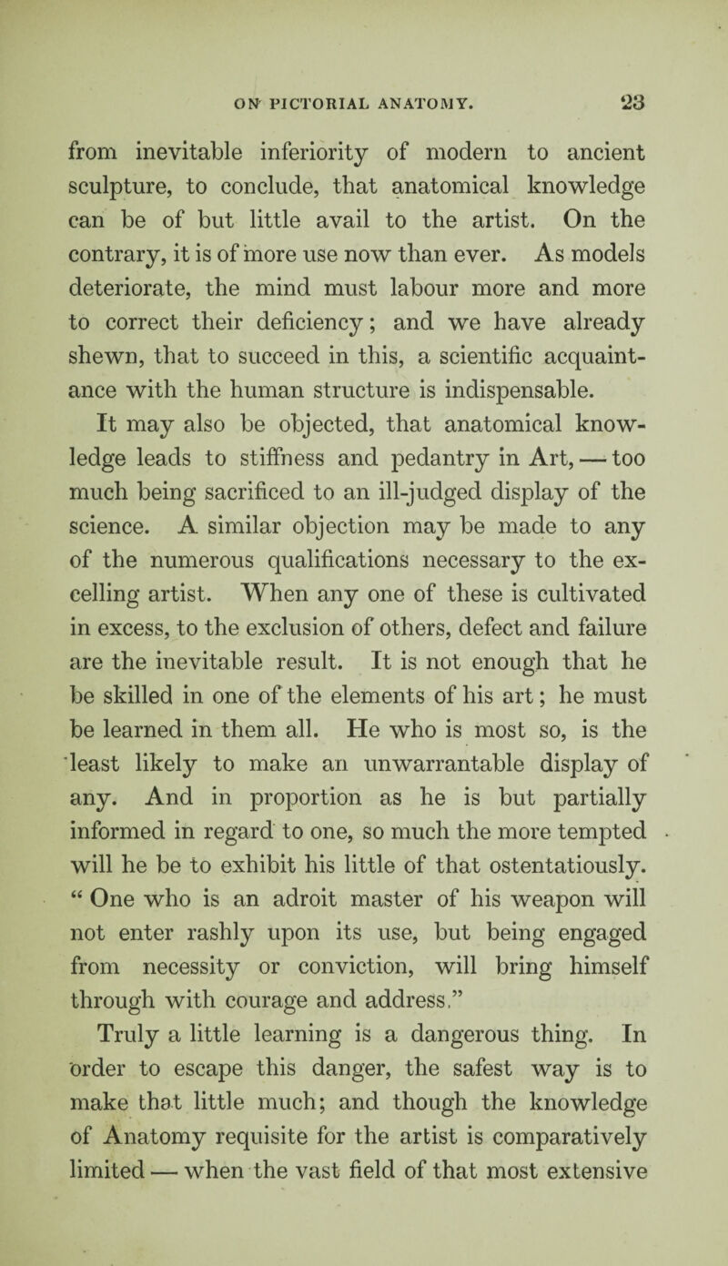 from inevitable inferiority of modern to ancient sculpture, to conclude, that anatomical knowledge can be of but little avail to the artist. On the contrary, it is of more use now than ever. As models deteriorate, the mind must labour more and more to correct their deficiency; and we have already shewn, that to succeed in this, a scientific acquaint¬ ance with the human structure is indispensable. It may also be objected, that anatomical know¬ ledge leads to stiffness and pedantry in Art, — too much being sacrificed to an ill-judged display of the science. A similar objection may be made to any of the numerous qualifications necessary to the ex¬ celling artist. When any one of these is cultivated in excess, to the exclusion of others, defect and failure are the inevitable result. It is not enough that he be skilled in one of the elements of his art; he must be learned in them all. He who is most so, is the least likely to make an unwarrantable display of any. And in proportion as he is but partially informed in regard to one, so much the more tempted will he be to exhibit his little of that ostentatiously. “ One who is an adroit master of his weapon will not enter rashly upon its use, but being engaged from necessity or conviction, will bring himself through with courage and address.” Truly a little learning is a dangerous thing. In Order to escape this danger, the safest way is to make that little much; and though the knowledge of Anatomy requisite for the artist is comparatively limited — when the vast field of that most extensive