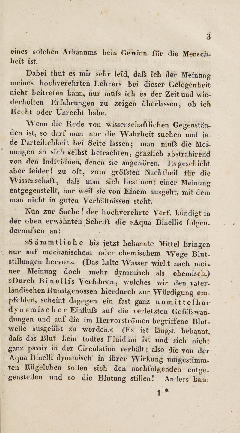 eines solchen Arhanums hein Gewinn für die Mensch¬ heit ist. Dabei thut es mir sehr leid, dafs ich der Meinung meines hochverehrten Lehrers hei dieser Gelegenheit nicht beitreten bann, nur mnfs ich es der Zeit und wie¬ derholten Erfahrungen zu zeigen überlassen, ob ich Recht oder Unrecht habe. Wenn die Rede von wissenschaftlichen Gegenstän¬ den ist, so darf man nur die Wahrheit suchen und je¬ de Parteilichkeit bei Seite lassen 5 man muf$ die Mei¬ nungen an sich selbst betrachten, gänzlich abstrahirend Ton den Individuen, denen sie angehören. Es geschieht aber leider! zu oft, zum gröfsten Nachtheil für die Wissenschaft, dafs man sich bestimmt einer Meinung entgegenstellt, nur weil sie von Einem ausgeht, mit dem man nicht in guten Verhältnissen steht. Nun zur Sache ! der hochverehrte Verf. kündigt in der oben erwähnten Schrift die »Aqua Binelli« folgen- dermafsen an: »Sämmtliche bis jetzt bekannte Mittel bringen nur auf mechanischem oder chemischem Wege Blut¬ stillungen hervor.« (Das kalte W7asser wirkt nach mei¬ ner Meinung doch mehr dynamisch als chemisch.) »Durch Binelli’s Verfahren, welches wir den vater¬ ländischen Kunstgenossen hierdurch zur W7ürdigung em¬ pfehlen, scheint dagegen ein fast ganz unmittelbar dynamischer Einflufs auf die verletzten GefäfsWan¬ dungen und auf die im Hervorströmen begriffene Blut¬ welle ausgeübt zu werden.« (Es ist längst bekannt, dafs das Blut kein todtes Fluidum ist und sich nicht ganz passiv in der Circulation verhält; also die von der Aqua Binelli dynamisch in ihrer Wirkung umgestimm¬ ten Kügelchen sollen sich den nachfolgenden entge¬ genstellen und so die Blutung stillen! Anders kann * 1