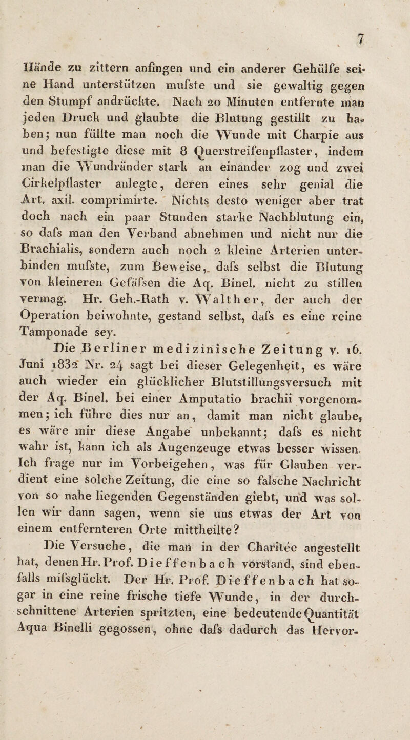 Hände zu zittern anfingen und ein anderer Gelnilfe sei¬ ne Hand unterstützen mufste und sie gewaltig gegen den Stumpf andrückte. Nach 20 Minuten entfernte man jeden Druck und glaubte die Blutung gestillt zu ha« ben; nun füllte man noch die Wunde mit Charpie aus und befestigte diese mit 8 Querstreifenpllaster, indem man die Wundränder stark an einander zog und zwei Cirkelpllaster anlegte, deren eines sehr genial die Art. axil. comprimirte. Nichts desto weniger aber trat doch nach ein paar Stunden starke Nachblutung ein, so dafs man den Verband abnehmen und nicht nur die Brachialis, sondern auch noch 2 kleine Arterien unter¬ binden mufste, zum Beweise,, dafs selbst die Blutung von kleineren Gefäfsen die Aq. Bineh nicht zu stillen vermag. Hr. Geh.-Rath v. Walther, der auch der Operation beiwohnte, gestand selbst, dafs es eine reine Tamponade sey. Die Berliner medizinische Zeitung v. *6. Juni 1882 Nr. 24 sagt bei dieser Gelegenheit, es wäre auch wieder ein glücklicher Blutstillungsversuch mit der Aq. Bineh bei einer Amputatio brachii vorgenom¬ men ; ich führe dies nur an, damit man nicht glaube, es wäre mir diese Angabe unbekannt; dafs es nicht wahr ist, kann ich als Augenzeuge etwas besser wissen Ich frage nur im Vorbeigehen, was für Glauben ver¬ dient eine solche Zeitung, die eine so falsche Nachricht von so nahe liegenden Gegenständen giebt, und was sol¬ len wir dann sagen, wenn sie uns etwas der Art von einem entfernteren Orte mittheilte? Die Versuche, die man in der Charitee angestellt hat, denen Hr. Prof. Dieffenba ch Vorstand, sind eben¬ falls mifsglückt. Der Hr. Prof. Dieffenbach hat so¬ gar in eine reine frische tiefe Wunde, in der durch¬ schnittene Arterien spritzten, eine bedeutende Quantität Aqua Binelli gegossen, ohne dafs dadurch das Hervor-