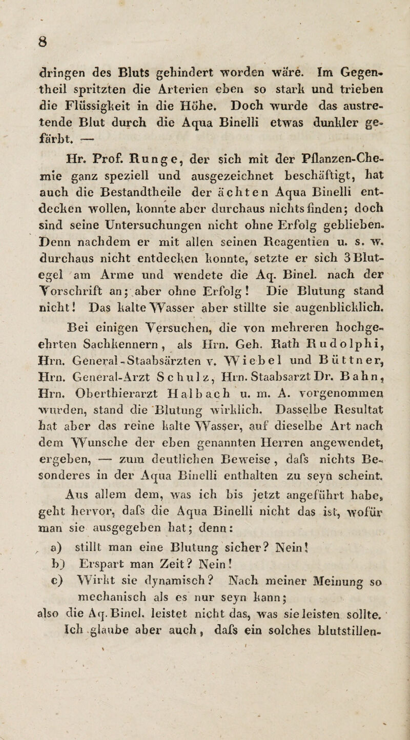 dringen des Bluts gehindert worden wäre. Im Gegen- theil spritzten die Arterien eben so stark und trieben die Flüssigkeit in die Hohe* Doch wurde das austre¬ tende Blut durch die Aqua Binelli etwas dunkler ge¬ färbt* — Hr. Prof. Runge, der sich mit der Pflanzen-Che¬ mie ganz speziell und ausgezeichnet beschäftigt, hat auch die Bestandtheile der ächten Aqua Binelli ent- decken wollen, konnte aber durchaus nichts Anden; doch sind seine Untersuchungen nicht ohne Erfolg geblieben. Denn nachdem er mit allen seinen Reagentien u. s. w. durchaus nicht entdecken konnte, setzte er sich 3 Blut¬ egel am Arme und wendete die Aq. Binel. nach der Torschrift an; aber ohne Erfolg! Die Blutung stand nicht! Das kalte Wasser aber stillte sie augenblicklich. Bei einigen Versuchen, die von mehreren hochge¬ ehrten Sachkennern, als Um. Geh. Rath Rudolphi, Hrn. General - Staabsärzten v. W i e b e 1 und Büttner, Hrn. General-Arzt Schulz, Hrn. Staabsarzt Dr. Bahn, Hrn. Oberthierarzt Halb ach u. rn. A. vorgenommen wurden, stand die Blutung wirklich. Dasselbe Resultat hat aber das reine kalte Wasser, auf dieselbe Art nach dem Wunsche der eben genannten Herren angewendet, ergeben, — zum deutlichen Beweise , dafs nichts Be¬ sonderes in der Aqua Binelli enthalten zu seyn scheint. Aus allem dem, was ich bis jetzt angeführt habe, geht hervor, dafs die Aqua Binelli nicht das ist, wofür man sie ausgegeben hat; denn: „ a) stillt man eine Blutung sicher? Nein! b) Erspart man Zeit ? Nein ! c) Wirkt sie dynamisch? Nach meiner Meinung so mechanisch als es nur seyn kann; also die Aq.Binel. leistet nicht das, was sieleisten sollte. Ich glaube aber auch, dafs ein solches blutstillen- i
