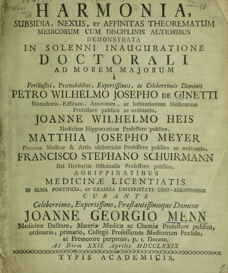 HARMONIA SUBSIDIA, NEXUS, et AFFINITAS THEOREMATUM MEDICORUM CUM DISCIPLINIS ALTIORIBUS DEMONSTRATA IN SOLENNI INAUGURATIONE DO CT ORALI AD MOREM MAJORUM a Ferilluftri, Vrccmbilihis, ExpertiJJimis, ac Celeberrimis Dominis PETRO WILHELMO JOSEPHO de GINETTI Monafterio-Eiffliaco, Anatomes , ac Inftitutionum Medicarum Profellbre publico ac ordinario, JOANNE WILHELMO HEIS oV Medicinae Hippocraticse ProfelTore publico, MATTHIA JOSEPHO MEYER Praxeos Medicae & Artis obftetriciae ProfelTore publico ac ordinario, FRANCISCO STEPHANO SCJHU1RMANN Rei Herbariae Oificinalis Profeflore publico, AGRIPPINATIBUS MEDICINA LICENTI A TIS IN ALMA PONTIFICIA, et CTSAREA UNIVERSITATE UBIO - AGRIPPINENSI CURANTE Celeberrimo, Expertijftmo, PraJlantiJpmocjHe Domino 30ANNE GEORGIO __ Medicinae Do&ore, Materi® Medicae ac Chemiae Profeflore publico ordinario, primario. Collegii Profeflorum Medicorum Prafide, ac Promotore perpetuo, p. t. Decano. Ad Diem XXII. Aprilis MDCCLXX1X. 'fc/V TYPIS ACADEMICIS,