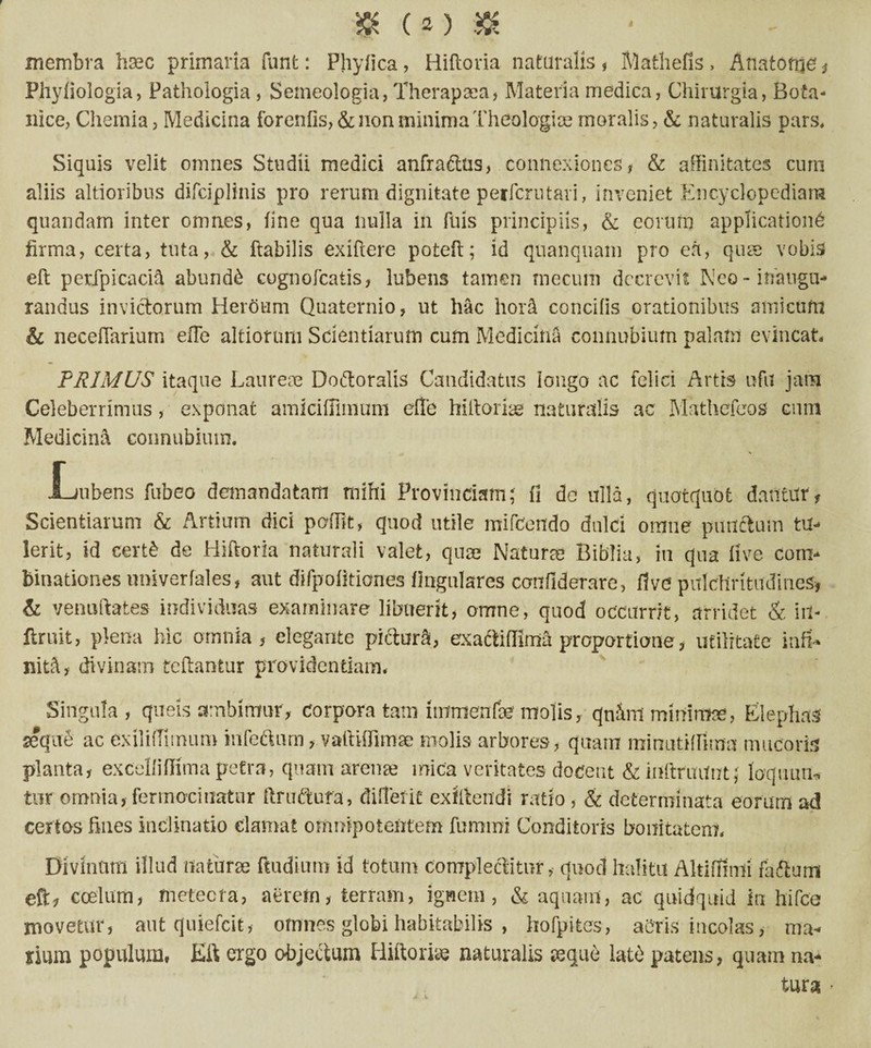 membra hsec primaria funt: Phyfica, Hiberna naturalis , Mathefis, Anatone , Phyliologia, Pathologia , Seineologia, Theraprea, Materia medica, Chirurgia, Bota* nice, Chemia, Medicina forenfis, & non minima Theologice moralis, & naturalis pars. Siquis velit omnes Studii medici anfradtus, connexiones, & affinitates cum aliis altioribus difciplinis pro rerum dignitate petferutari, inveniet Encyclopedian* quandam inter omnes, fine qua nulla in fuis principiis, & eorum applicatione firma, certa, tuta, & flabilis exiftere potefi; id quanquam pro ea, qua vobis eft petfpicacih abundi cognofcatis, lubens tamen mecum decrevit Neo - inaugu¬ randus invictorum Heroum Quaternio, ut hac hora concitis orationibus amicum & necetTarium efTe ahiorum Scientiarum cum Medicina connubium palam evincat. PHIMUS itaque Laureae Dodtoralis Candidatus iongo ac felici Artis tsfu jam Celeberrimus, exponat amiciffimum eflb hittorire naturalis ac Mathefeos cum Medicina connubium. -Lubens fubeo demandatam mihi Provinciam; (i dc ulla, quotquot dantur, Scientiarum & Artium dici petiit, quod utile mifcendo dulci omne punctum tu¬ lerit, id certb de Hiftoria naturali valet, qure Natura» Biblia, in qua live com- binationes nniverfales, aut difpofitiones lingulares confiderare, flve pulchritudines, & venuitates individuas examinare libuerit, omne, quod occurrit, arridet & iit- ftruit, plena hic omnia, elegante pictura, exadMima proportione, utilitate inffi* nith, divinam reflantur providentiam. Singula, quels ambimur, corporatam itnrnenfae molis, qnffirt mimmre, Elephas seque ac exiliffimum iufedtnrn, vaititfimre molis arbores, quam minutiffima mucoris planta, exceltitfima petra, quam arente mica veritates docent & inftruilut; loqmm* tur omnia, fermociuatur ftruftufa, diflefie exittendi ratio, & determinata eorum ad certos fines inclinatio clamat omnipotentem furntni Conditoris bonitatem, Divinum illud na turre ftudium id totum Complectitur, quod halitu Altiffinli faftum eft, coelum, metecra, aerern, terram, ignem, & aquam, ac quidquid in hi (ce movetur, aut quiefeit, omnes globi habitabilis , hofpites, aeris incolas, ma¬ rium populum, Eft ergo objectum Mitto rite naturalis seque late patens, quam na¬ tura •