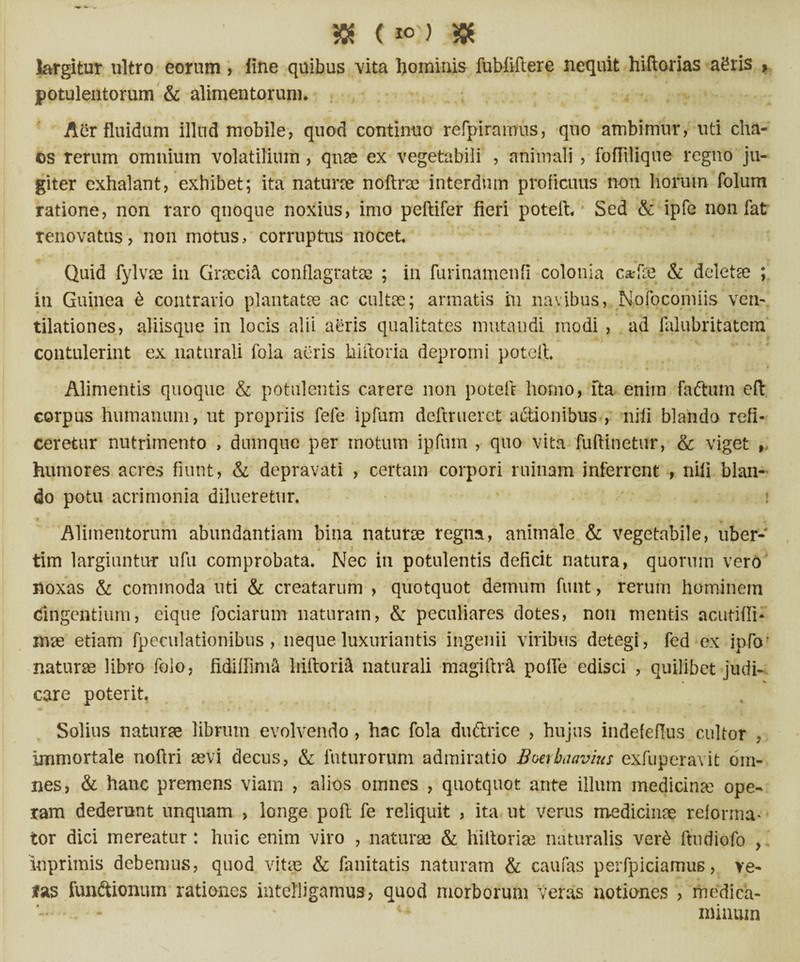 $ (»?> & largitur ultro eorum , fine quibus vita hominis fubliltere nequit hiftorias agris , potulentorum & alimentorum. Aer fluidum illud mobile, quod continuo refpiramus, quo ambimur, uti cha- os rerum omnium volatilium , quae ex vegetabili , animali , foflilique regno ju¬ giter exhalant, exhibet; ita naturae noftrse interdum proficuus non horum folum ratione, non raro qnoque noxius, imo peftifer fieri poteih' Sed & ipfe non fat renovatus, non motus/corruptus nocet. Quid fylvae in Graecia conflagratae ; in furinamenfi colonia c*fee & deleta? ; in Guinea & contrario plantata? ac culta?; armatis in navibus, Nofocomiis ven¬ tilationes, aliisque in locis alii aeris qualitates mutandi modi , ad falubritatem contulerint ex naturali fola acris hiftoria depromi potert. Alimentis quoque & potulentis carere non pote A homo, fta enim faCtum eft corpus humanum, ut propriis fefe ipfum deftruerct actionibus , nili blando refi¬ ceretur nutrimento , dumque per motum ipfum , quo vita fuftinetur, & viget , humores acres fiunt, & depravati , certam corpori ruinam inferrent , nili blan¬ do potu acrimonia dilueretur. » Alimentorum abundantiam bina naturae regna, animale & vegetabile, uber- tim largiuntur ufu comprobata. Nec in potulentis deficit natura, quorum vero’ noxas & commoda uti & creatarum , quotquot demum funt, rerum hominem cingentium, eique foriarum naturam, & peculiares dotes, non mentis acutifli- mae etiam fpeculationibus , neque luxuriantis ingenii viribus detegi, fed ex ipfo’ naturae libro foio, fidiffim& liiflorii naturali magiftr& pofle edisci , quilibet judi¬ care poterit. Solius naturse librum evolvendo , hac fola duftrice , hujus indefeflus cultor , immortale noftri sevi decus, & futurorum admiratio Bmbaavius exfuperavit om¬ nes, & hanc premens viam , alios omnes , quotquot ante illum medicinae ope¬ ram dederunt unquam , longe poft fe reliquit , ita ut Verus medicinae reforma¬ tor dici mereatur: huic enim viro , naturae & hiltoriae naturalis ver£ ftudiofo , Inprimis debemus, quod vitae & fellitatis naturam & caufas perfpiciamus, ve¬ las fundtionum rationes intefligamus? quod morborum veras notiones ? medica- - minum