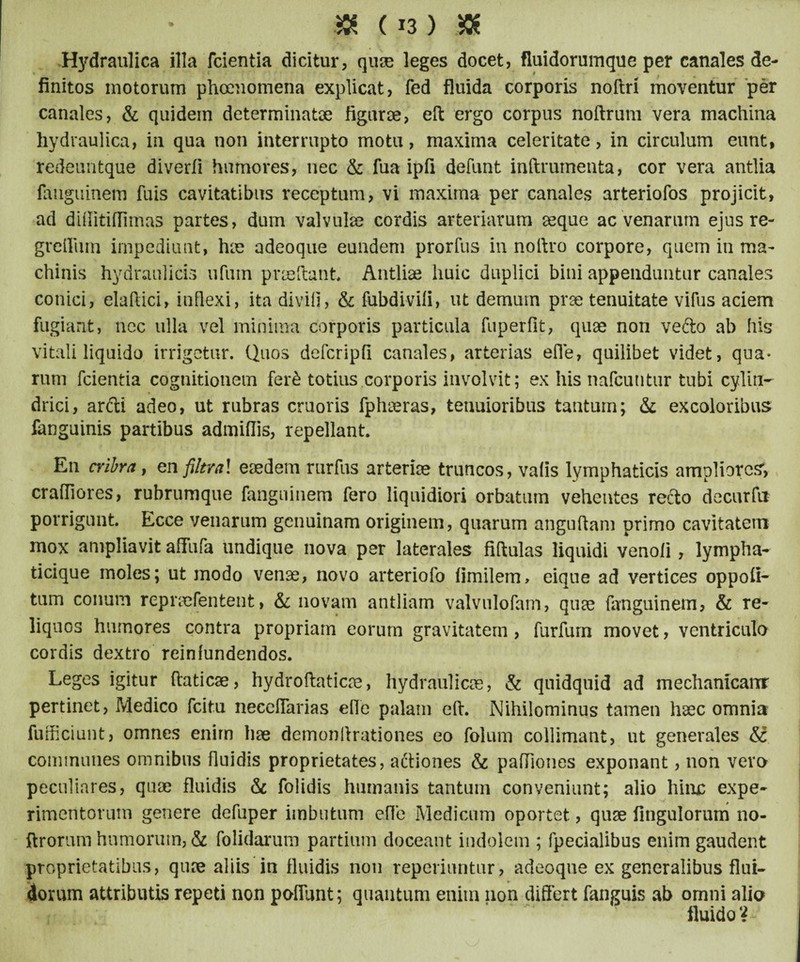 Hydraulica illa (cientia dicitur, quae leges docet, fluidorumque per canales de¬ finitos motorum phcenomena explicat, fed fluida corporis noftri moventur per canales, & quidem determinatae figurae, eft ergo corpus noftrum vera machina hydraulica, in qua non interrupto motu, maxima celeritate, in circulum eunt, redeuntque diverfi humores, nec & fua ipfi defunt inftrumenta, cor vera antlia fanguinem fuis cavitatibus receptum, vi maxima per canales arteriofos projicit, ad difiitiflimas partes, dum valvula? cordis arteriarum aeque ac venarum ejus re- greilum impediunt, hae adeoque eundem prorfus in noftro corpore, quem in ma¬ chinis hydraulicis uflim praedant* Antliae huic duplici bini appenduntur canales conici, elaftici, inflexi, ita divifi, & fubdivifi, ut demam prae tenuitate vifus aciem fugiant, nec ulla vel minima corporis particula fuperfit, quae non vefto ab his vitali liquido irrigetur. Quos defcripfi canales, arterias efle, quilibet videt, qua¬ rum fcientia cognitionem fer& totius corporis involvit; ex his nafcuntur tubi cylin¬ drici, arfti adeo, ut rubras cruoris fphaeras, tenuioribus tantum; & excoloribus fanguinis partibus admiflis, repellant. En cribra, en filtral eaedem rnrfus arteriae truncos, valis lymphaticis ampliores, craffiores, rubrumque fanguinem fero liquidiori orbatum vehentes recto decurfu porrigunt Ecce venarum genuinam originem, quarum angufiam primo cavitatem mox ampliavit afiiifa undique nova per laterales fiftulas liquidi venoli, lympha¬ ticique moles; ut modo venae, novo arteriofo fimilem, eique ad vertices oppoli- tum conum repnefentent, & novam antliam valvulofam, quae fanguinem, & re¬ liquos humores contra propriam eorum gravitatem, furfurn movet, ventriculo cordis dextro reinfundendos. Leges igitur ftaticae, hydroftaticae, hydraulicas, & quidquid ad mechanicam pertinet, Medico fcitu neceflarias efle palam eft. Nihilominus tamen haec omnia fufticiunt, omnes enim hae demonftrationes eo folum collimant, ut generales &; communes omnibus fluidis proprietates, aftiones & paffiones exponant, non vero peculiares, quae fluidis & folidis humanis tantum conveniunt; alio hinx: expe¬ rimentorum genere defuper imbutum efle Medicum oportet, quae Angulorum no- ftrorum humorum, & folidarum partium doceant indolem ; fpecialibus enim gaudent proprietatibus, quae aliis in fluidis non reperiuntur, adeoque ex generalibus flui¬ dorum attributis repeti non pofiunt; quantum enim non differt fanguis ab omni alia