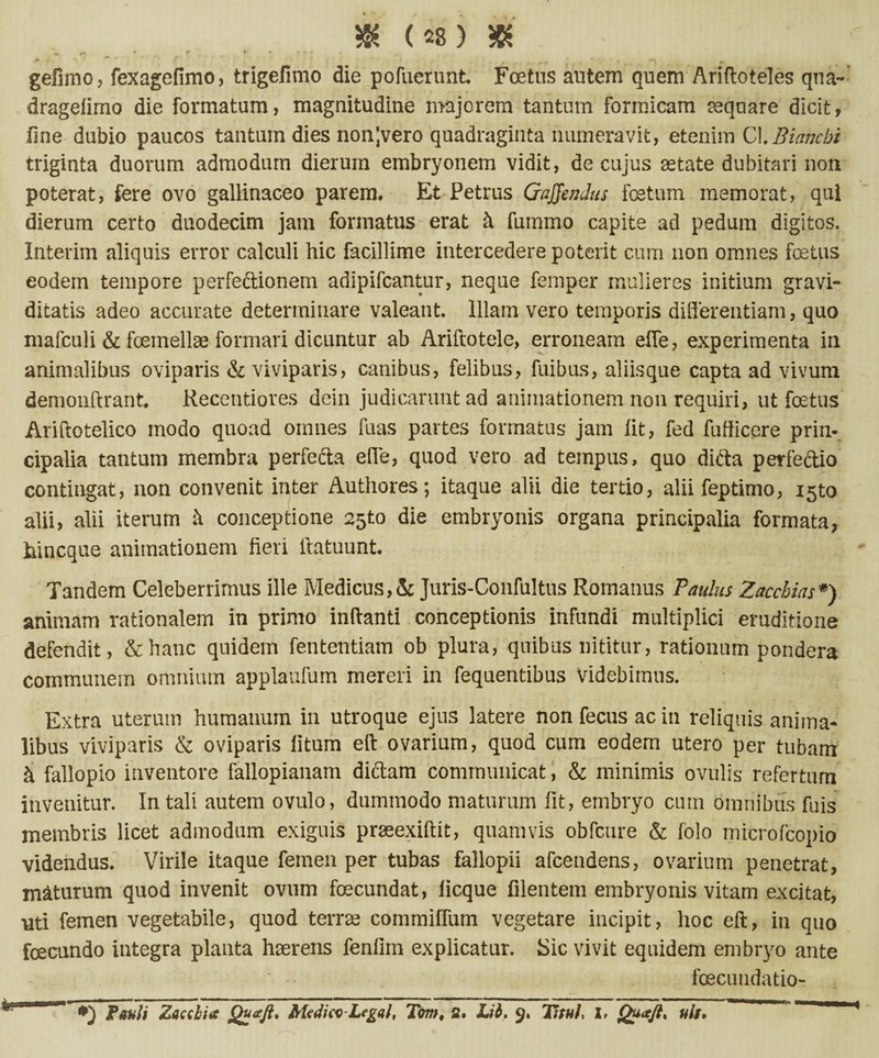 «»*» * f* r * y - * • , gefimo, fexagefimo, trigefimo die pofuerunt Foetus autem quem Ariftoteles qua- dragelimo die formatum, magnitudine majorem tantum formicam aequare dicit, line dubio paucos tantum dies nonjvero quadraginta numeravit, etenim CLBiancbi triginta duorum admodum dierum embryonem vidit, de cujus aetate dubitari non poterat, fere ovo gallinaceo parem. Et Petrus Gaffendus fetum memorat, qui dierum certo duodecim jam formatus erat k fummo capite ad pedum digitos. Interim aliquis error calculi hic facillime intercedere poterit cum non omnes fetus eodem tempore perfeftionem adipifcantur, neque femper mulieres initium gravi¬ ditatis adeo accurate determinare valeant. Illam vero temporis differentiam, quo mafculi & femellae formari dicuntur ab Ariftotele, erroneam effe, experimenta in animalibus oviparis & viviparis, canibus, felibus, fuibus, aliisque capta ad vivum demonftrant. Recentiores dein judicarunt ad animationem non requiri, ut foetus Ariftotelico modo quoad omnes fuas partes formatus jam Iit, fed fufiicere prin¬ cipalia tantum membra perfe&a effe, quod vero ad tempus, quo difta perfeftio contingat, non convenit inter Authores; itaque alii die tertio, aliifeptimo, ijto alii, alii iterum k conceptione 25to die embryonis organa principalia formata, hincque animationem fieri ftatuunt. Tandem Celeberrimus ille Medicus,& Juris-Confultus Romanus Paulus Zacchias*) animam rationalem in primo inflanti conceptionis infundi multiplici eruditione defendit, & hanc quidem fententiam ob plura, quibus nititur, rationum pondera communem omnium applaufum mereri in fequentibus Videbimus. Extra uterum humanum in utroque ejus latere non fecus ac in reliquis anima¬ libus viviparis & oviparis litum eft ovarium, quod cum eodem utero per tubam k fallopio inventore fallopianam diftam communicat, & minimis ovulis refertum invenitur. In tali autem ovulo, dummodo maturum fit, embryo cum omnibus fuis membris licet admodum exiguis praeexiftit, quamvis obfcure & folo mierofcopio videndus. Virile itaque femen per tubas fallopii afcendens, ovarium penetrat, maturum quod invenit ovum fecundat, licque filentem embryonis vitam excitat, uti femen vegetabile, quod terne commiffum vegetare incipit, hoc eft, in quo fecundo integra planta haerens fenfim explicatur. Sic vivit equidem embryo ante foecundatio- 1 Potili Zacdia Quaft. Me4iw-Legal, Tom, s. Lib. 9. TituL 1, Quaft* uls.