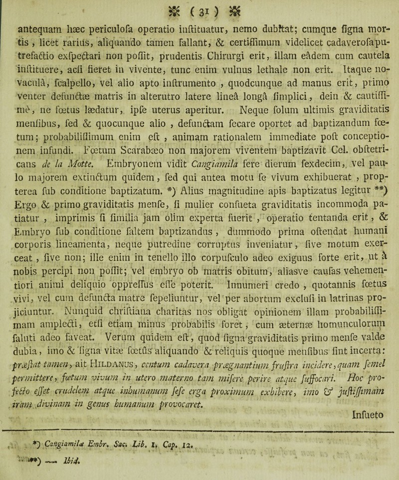 antequam haec periculofa operatio inftituatur, nemo dubftat; cumque figna mor¬ tis , licet rarius, aliquando tamen fallant, & certiffimum videlicet cadaverofapu- trefaftio exfpedfcari non poftit, prudentis Chirurgi erit, illam eadem cum cautela inftituere, acli fieret in vivente, tunc enim vulnus lethale non erit. Itaque no¬ vacula, fcalpello, vel alio apto inftrumento , quodcunque ad manus erit, primo venter defundas matris in alterutro latere lineft longd fimplici, dein & cautiffi- m£, ne foetus laedatur, ipfe uterus aperitur. Neque folum ultimis graviditatis menfibus, fed & quocunque alio , defunctam fecare oportet ad baptizandum foe¬ tum; probabiliflimum enim eft , animam rationalem immediate poit conceptio¬ nem infundi. Foetum Scarabaeo non majorem viventem baptizavit Cei. obftetri- cans de la Motte. Embryonem vidit Cangidmila fere dierum fexdeciin,. vel pau¬ lo majorem extindum quidem, fed qui antea motu fe vivum exhibuerat , prop- terea fub conditione baptizatum. #) Alius magnitudine apis baptizatus legitur *#) Ergo & primo graviditatis menfe, fi mulier confueta graviditatis incommoda pa¬ tiatur , imprimis fi fimilia jam olim experta fuerit , operatio tentanda erit, & Embryo fub conditione faltem baptizandus , dummodo prima oftetidat humani corporis lineamenta, neque putredine corruptus inveniatur, live motum exer¬ ceat , five non; ille enim in tenello illo corpufculo adeo exiguus forte erit, ut h nobis percipi non pofiit; vel embryo ob matris obitum, aliasve caufas vehemen- tiori animi deliquio opprelTus ede poterit. Innumeri credo , quotannis foetus vivi, vel cum defuncta matre fepeliuntur, vel per abortum exclufi in latrinas pro¬ jiciuntur. Nunquid chriftiana charitas nos obligat opinionem illam probabilifii- mam amplecti, etfi etiam minus probabilis foret, cum aeternae homunculorum faluti adeo faveat. Verum quidem eft, quod figna graviditatis primo menfe valde dubia, imo & figna vitae foetus aliquando & reliquis quoque menfibus fint incerta: pnefltit tamen, ait Hildanus , centum cadavera praegnantium frafira incidere, quam femel permittere, fcetum vivum in utero materno tam mifere perire atque fnffocari. Hoc pro- fetio ejjet crudelem atque inhumanum fefe erga proximum exhibere, imo £r' juflijjtmam iram divinam in genus humanum provocaret. — Ibi4. Infueto