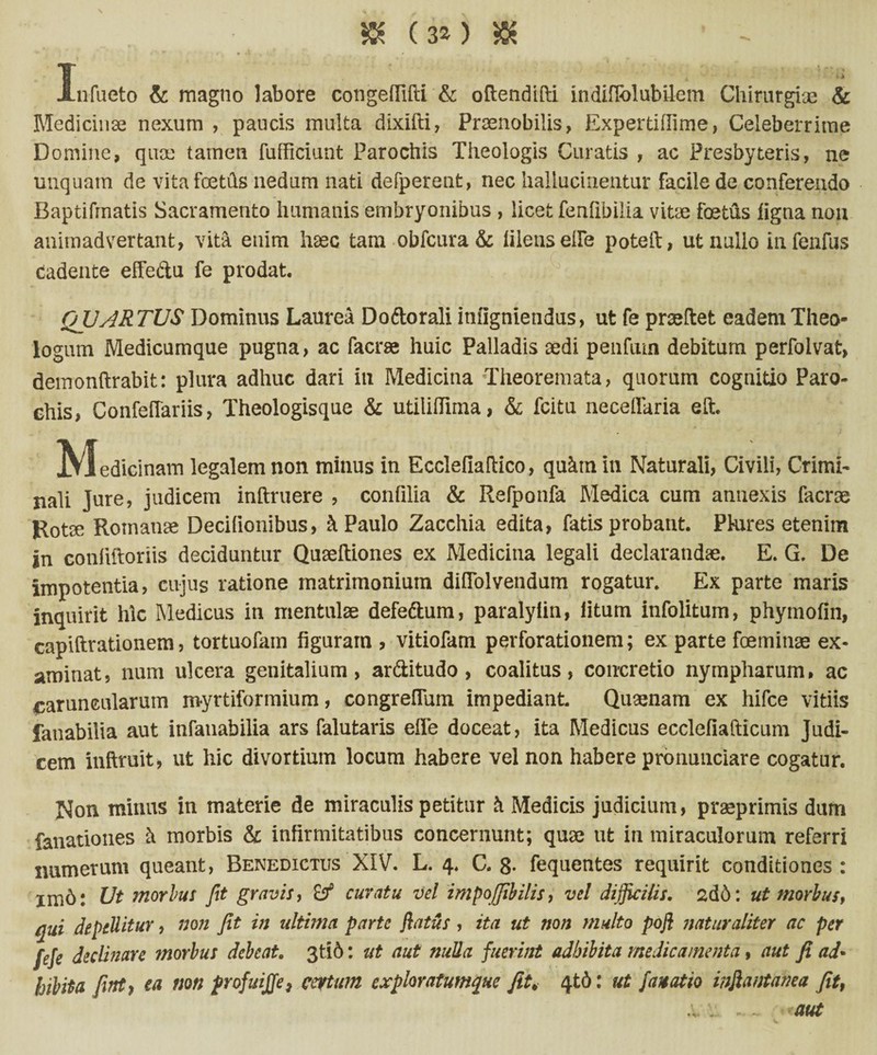 5K (3*) 5K JLnfueto & magno labore congeflifti & oftendifti indifiblubilem Chirurgiae & Medicinae nexum , paucis multa dixifti, Praenobilis, Expertiflime, Celeberrime Domine, quae tameti fufficiunt Parochis Theologis Curatis , ac Presbyteris, ne unquam de vita foetils nedum nati defperent, nec halluciaentur facile de conferendo Baptifrnatis Sacramento humanis embryonibus , licet fenfibilia vitae foetus ligna non animadvertant, vita enim haec tam obfcura& filetis ede poteil, ut nullo infenfus cadente effe&u fe prodat, QUARTUS Dominus Laurea Doftorali inligniendus, ut fe praeftet eadem Theo¬ logum Medicumque pugna, ac facrae huic Palladis aedi penfiun debitum perfolvat, demonftrabit: plura adhuc dari iu Medicina Theoremata, quorum cognitio Paro¬ chis, Confeflariis, Theologisque & utilifliina, & fcitu neceflaria eft. IVIedicinam legalem non minus in Ecclefiaftico, quktnin Naturali, Civili, Crimi¬ nali Jure, judicem inftruere , conlilia & Refponfa Medica cum annexis facrae Rotae Roinatise Decifionibus, Paulo Zacchia edita, fatis probant. Ptures etenim in conliftoriis deciduntur Quaeftiones ex Medicina legali declarandae. E. G. De impotentia, cujus ratione matrimonium diflolvendum rogatur. Ex parte maris inquirit hic Medicus in mentulae defe&um, paralyfin, litum infolitum, phymofin, capiftrationem, tortuofam figuram , vitiofam perforationem; ex parte fceminae ex¬ aminat, nam ulcera genitalium, ar&itudo , coalitus, concretio nympharum, ac caruncularum myrtiformium, congrefium impediant. Quaenam ex hifce vitiis fanabilia aut infauabilia ars falutaris effe doceat, ita Medicus ecclefiafticum Judi¬ cem inflruit, ut hic divortium locum habere vel non habere pronunciare cogatur. Non minus in materie de miraculis petitur & Medicis judicium, praeprimis dum fanationes & morbis & infirmitatibus concernunt; quae ut in miraculorum referri numerum queant, Benedictus XIV. L. 4. C. 8- fequentes requirit conditiones : im6: Ut morius fit gravis, curatu vel impojfibilis, vel difficilis. 2d6: ut morbus, qui depellitur, non Jit in ultima parte flatus, ita ut non multo pofl naturaliter ac per feje declinare morbus debeat. 3ti6: ut aut nulla fuerint adbibita medicamenta, aut fi ad* hibita fiitt} ea non profuijje7 certum exploratumque fit. 4td: ut fanatio inflantanea fit, x . ~~ aut