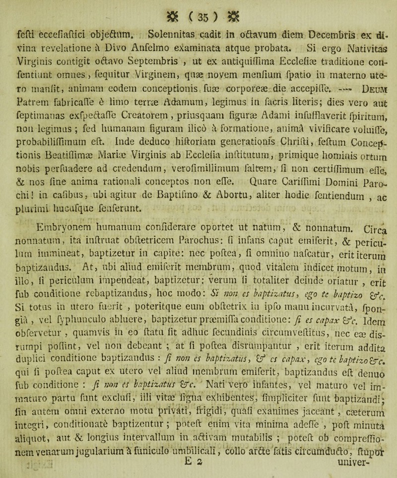 » <35) « fefti eccefiaftici objeftum* Solennitas cadit in oftavum diem Decembris ex di¬ vina revelatione k Divo Anfelmo examinata atque probata. Si ergo Nativitas Virginis contigit octavo Septembris , ut ex antiquiffima Ecclefiae traditione con- fentiunt omnes > fequitur Virginem, quae novem menfium fpatio in materno ute¬ ro manfit, animam eodem conceptionis fuse corporeae die accepiQa — Deum Patrem fabricalle 6 limo terrae Adamum, legimus in facris literis; dies vero aut feptimanas exfpe&afle Creatorem , priusquam figurae Adami infufflaverit fpiritum, non legimus; fed humanam figuram ilicd k formatione, atiimA vivificare voluifle, probabiliflimum eft. Inde deduco hiftoriam generationis Chrifti, feftum Concep¬ tionis Beatifiirnae Mariae Virginis ab Ecclefia inftitutum, primique hominis ortum nobis perfuadere ad credendum, verofimillimum ialtrem, fi non certiffimum efie, & nos fine anima rationali conceptos non efie. Quare Carifiimi Domini Paro¬ chi! in cafibus, ubi agitur de Baptifino & Abortu, aliter hodie fcntiendum , ac plurimi hucufque feaferunt. Embryonem humanum confiderare oportet ut natum, & nonnatum. Circa nonnatum, ita infimat obftetricem Parochus: fi infans caput emiferit, & pericu¬ lum immineat, baptizetur in capite: nec poftea, fi omnino nafcatur, erit iterum baptizandus. At, ubi aliud emiferit membrum, quod vitalem indicet motum, in illo, fi periculum impendeat, baptizetur: verum fi totaliter deinde oriatur , erit fub conditione rebaptizandus, hoc modo: Si non es baptizatus, ego tc baptizo Si totus in utero fuerit , poteritque eum obftetrix iu ipfo manu incurvata, fpon- gia , vel fyphunculo abluere, baptizetur praemifla conditione: fi es capax £fc. Idem obfervetur , quamvis in eo fiatu fit adhuc fecundinis circumveftitus, nec ex dis- rumpi poffint, vel non debeant ; at fi poftea disrumpahtur , erit iterum addita duplici conditione baptizandus : fi non es baptizatus, es capax, ego te baptizo &c. qui fi poftea caput ex utero vel aliud membrum emiferit, baptizandus eft denuo fub conditione : fi non es baptizatus &rc. Nati vero infantes, vel maturo vel im¬ maturo partu funt exclufi,* illi vitae ifgha exhibentes, (impliciter fmlt baptizandi; iin autem omni externo motu privati, frigidi, quili exanimes jaceant, ceterum integri, conditionat6 baptizentur; poteft enim vita minima ad efie , poft minuta aliquot, aut & longius intervallum in aftivam mutabilis ; poteft ob compreffio- nem venarum jugularium^ funiculo umbilicali, collo ar&e fatis circumdufto, ftupot ^ Es univer-